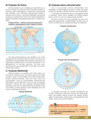 GEOGRAFIA 129
b) Projeção de Peters
Outra projeção muito utilizada para planisférios é a
de Arno Peters, que data de 1973. Sua base também é
cilíndrica, porém equivalente, e determina a distribuição
dos paralelos com intervalos decrescentes desde o
Equador até os polos, mantendo fidelidade à proporção
de áreas e modificando a forma. Por melhor representar a
região intertropical, caracteriza-se pela visão “terceiro-mun-
dista”.
Projeção Peters – cilíndrica equatorial equivalente
mantém a equivalência da área e distorce a forma
Projeção cilíndrica equatorial equivalente de Peters.
As retas perpendiculares aos paralelos e as linhas
meridianas têm intervalos menores. Assim, tem-se como
resultado na representação das massas continentais um
significativo achatamento no sentido leste-oeste e um
alongamento no sentido norte-sul, na faixa com-
preendida entre os paralelos 60° norte e 60° sul e acima
destes até os polos.
c) Projeção Mollweide
Nessa projeção, os paralelos são linhas retas e os
meridianos, linhas curvas. Sua área é igual à da esfera
terrestre, tendo a forma elíptica. As zonas centrais apre-
sentam grande precisão, tanto em área como em
configuração, mas as extremidades apresentam-se
distorcidas, numa proporção menor do que na projeção
Mercator. Trata-se de uma projeção pseudocilíndrica
equatorial, pois não é fundamentada com precisão sobre
um cilíndro; consiste apenas numa adaptação que visa
reduzir a distorção dos polos.
Projeção Mollweide
d) Projeção plana azimutal polar
Traz a sua porção central representada com
fidelidade; as deformações ocorrem a partir do ponto
central em direção à porção periférica da representação.
É utilizada principalmente para as navegações aérea
e marítima, assim como também em temas geopo-
líticos, como é o caso do mapa-símbolo da ONU.
Durante a Guerra Fria, essa projeção foi muito utili-
zada para representar a bipolarização mundial entre os
EUA e a URSS com as respectivas áreas de influência.
Projeção azimutal polar
Projeção azimutal equidistante
A projeção azimutal (ou zenital), equidistante do
mundo, representa diferentes centros de observação,
tanto nas regiões polares quanto nas regiões tempe-
radas e intertropicais. Neste caso, as equidistâncias são
radiais, tendo como centro Brasília.
Para saber mais sobre o assunto, acesse o PORTAL
OBJETIVO (www.portal.objetivo.br) e, em “localizar”,
digite GEO1M107
No Portal Objetivo
C1_1A_Geo_prof_Clayton_2013 10/09/12 13:38 Page 129
 