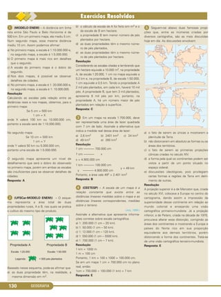 GEOGRAFIA130
ᕡ (MODELO ENEM) – A distância em linha
reta entre São Paulo e Belo Horizonte é de
500 km. Em um primeiro mapa, ela mediu 5 cm.
Num segundo mapa, essa mesma distância
mediu 10 cm. Assim podemos afirmar:
a) No primeiro mapa, a escala é 1:10.000.000 e,
no segundo mapa, a escala é 1:5.000.000.
b) O primeiro mapa é mais rico em detalhes
que o segundo.
c) A escala do primeiro mapa é o dobro do
segundo.
d) Nos dois mapas, é possível se observar
detalhes de cidades.
e) No primeiro mapa, a escala é 1: 20.000.000 e,
no segundo mapa, a escala é 1: 10.000.000.
Resolução
Calculando as escalas pela relação entre as
distâncias reais e nos mapas, obtemos, para o
primeiro mapa:
Se 5 cm = 500 km
1 cm = X
onde X valerá 100 km ou 10.000.000 cm,
portanto a escala será de 1:10.000.000;
No segundo mapa:
Se 10 cm = 500 km
1 cm = Y
onde Y valerá 50 km ou 5.000.000 cm,
portanto uma escala de 1:5.000.000.
O segundo mapa apresenta um nível de
detalhamento que será o dobro do observado
no primeiro mapa, porém em ambas as escalas
são insuficientes para se observar detalhes de
cidades.
Resposta: A
ᕢ (UFSCar-MODELO ENEM)) – O esque-
ma representa a área total de duas
propriedades rurais, A e B, nas quais se pratica
o cultivo do mesmo tipo de produto.
Baseado nesse esquema, pode-se afirmar que
a) as duas propriedade têm, na realidade, a
mesma dimensão em m2.
b) o cálculo da escala de A foi feito em m2 e o
da escala de B em hectare.
c) a propriedade B tem menor número de pés
plantados por hectare.
d) as duas propriedades têm o mesmo núme-
ro de pés plantados.
e) as duas propriedades têm o mesmo núme-
ro de pés plantados por hectare.
Resolução
Considerando as escalas citadas e lembrando que
um hectare equivale a 10.000 m2, na propriedade
A, de escala 1:20.000, 1 cm no mapa equivale a
0,2 km e, na propriedade B, de escala 1:50.000,
1 cm equivale a 0,5 km. Tendo a propriedade A
2 mil pés plantados, em cada km, haverá 10 mil
pés. A propriedade B, que tem 3 mil plantados,
apresenta 6 mil pés por km, portanto, na
propriedade A, há um número maior de pés
plantados em relação à superfície.
Resposta: C
ᕣ Em um mapa na escala 1:700.000, deve
ser representada uma área de lazer quadrada
com 7 cm de lado. Assinale a alternativa que
indica a medida real dessa área de lazer:
a) 2,6 km2 b) 2401 km2 c) 24 km2
d) 49 km2 e) 260 km2
Resolução
1 cm ––––––– 700.000 cm
7 cm ––––––– x
x = 4.900.000 cm
1 km ––––––– 100.000 cm
y ––––––– 4.900.000 cm
 y = 49 km
Portanto, a área vale 492 = 2.401 km2
Resposta: B
ᕤ (CEETESP) – A escala de um mapa é a
relação constante que existe entre as
distâncias lineares medidas sobre o mapa e as
distâncias lineares correspondentes, medidas
sobre o terreno.
(Joly, 1990.)
Assinale a alternativa que apresenta informa-
ções corretas sobre escala cartográfica.
a) 1: 200.000 (1 cm – 20 km).
b) 1: 50.000 (1 cm – 50 km).
c) 1: 12.000 (1 cm – 120 km).
d) 1: 550.000 (1 cm – 5500 km).
e) 1 :700.000 (1 cm – 7 km).
Resolução
1 km = 1000 m
1 m = 100 cm
Portanto, 1 km = 100 x 1000 = 100.000 cm.
Se em um mapa 1 cm = 700.000 cm no plano
real, então:
1cm = 700.000 ÷ 100.000 (1 km) = 7 km
Resposta: E
ᕥ Seguem-se abaixo duas famosas proje-
ções que, entre as inúmeras criadas por
diversos cartógrafos, são as mais discutidas
hoje em dia. As discussões envolvem
a) o fato de serem as únicas a mostrarem a
plenitude da Terra.
b) não distorcerem em absoluto as formas ou as
áreas dos territórios.
c) o fato de serem as primeiras projeções
cônicas criadas no século XIV.
d) a forma pela qual os continentes podem ser
vistos a partir de um ponto situado no
espaço sideral.
e) discussões ideológicas, pois privilegiam
certas formas e regiões da Terra em detri-
mento de outras.
Resolução
A projeção superior é a de Mercator que, criada
no século XVI, colocava a Europa no centro do
cartograma, dando assim a impressão da
superioridade desse continente em relação ao
mundo colonial e ensejando uma visão
cartográfica primeiro-mundista. Já a projeção
inferior, a de Peters, criada na década de 1970,
procurava alterar essa distorção, corrigindo as
áreas dos continentes e mostrando a Europa e
países do Norte rico em sua proporção
equivalente aos demais territórios, porém
distorcendo a forma dos continentes. Trata-se
de uma visão cartográfica terceiro-mundista.
Resposta: E
C1_1A_Geo_prof_Clayton_2013 10/09/12 13:38 Page 130
 