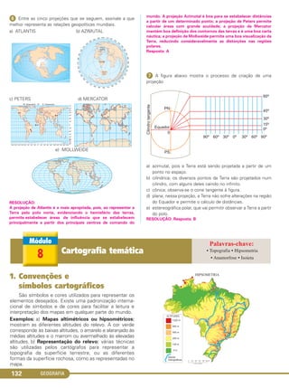 GEOGRAFIA132
ᕦ Entre as cinco projeções que se seguem, assinale a que
melhor representa as relações geopolíticas mundiais.
a) ATLANTIS b) AZIMUTAL
c) PETERS d) MERCATOR
e) MOLLWEIDE
RESOLUÇÃO:
A projeção de Atlantis é a mais apropriada, pois, ao representar a
Terra pelo polo norte, evidenciando o hemisfério das terras,
permite estabelecer áreas de influência que se estabelecem
principalmente a partir dos principais centros de comando do
mundo. A projeção Azimutal é boa para se estabelecer distâncias
a partir de um determinado ponto; a projeção de Peters permite
calcular áreas com grande acuidade; a projeção de Mercator
mantém boa definição dos contornos das terras e é uma boa carta
náutica; a projeção de Mollweide permite uma boa visualização da
Terra, reduzindo consideravelmente as distorções nas regiões
polares.
Resposta: A
ᕧ A figura abaixo mostra o processo de criação de uma
projeção
a) azimutal, pois a Terra está sendo projetada a partir de um
ponto no espaço.
b) cilíndrica; os diversos pontos da Terra são projetados num
cilindro, com alguns deles caindo no infinito.
c) cônica; observa-se o cone tangente à figura.
d) plana; nessa projeção, a Terra não sofre alterações na região
do Equador e permite o cálculo de distâncias.
e) estereográfica polar, que vai permitir observar a Terra a partir
do polo.
RESOLUÇÃO: Resposta: B
1. Convenções e
símbolos cartográficos
São símbolos e cores utilizados para representar os
elementos desejados. Existe uma padronização interna-
cional de símbolos e de cores para facilitar a leitura e
interpretação dos mapas em qualquer parte do mundo.
Exemplos: a) Mapas altimétricos ou hipsométricos:
mostram as diferentes altitudes do relevo. A cor verde
corresponde às baixas altitudes, o amarelo e alaranjado às
médias altitudes e o marrom ou avermelhado às elevadas
altitudes. b) Representação do relevo: várias técnicas
são utilizadas pelos cartógrafos para representar a
topografia da superfície terrestre, ou as diferentes
formas da superfície rochosa, como as representadas no
mapa.
8 Cartografia temática • Topografia • Hipsometria
• Anamorfose • Isoieta
C1_1A_Geo_prof_Clayton_2013 10/09/12 13:38 Page 132
 