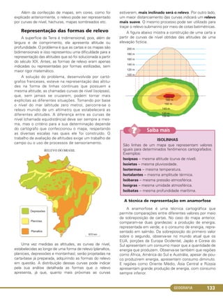 GEOGRAFIA 133
Além da confecção de mapas, em cores, como foi
explicado anteriormente, o relevo pode ser representado
por curvas de nível, hachuras, mapas sombreados etc.
Representação das formas de relevo
A superfície da Terra é tridimensional, pois, além de
largura e de comprimento, ela apresenta altitude ou
profundidade. O problema é que as cartas e os mapas são
bidimensionais e isso representou uma dificuldade para a
representação das altitudes que só foi solucionada a partir
do século XIX. Antes, as formas de relevo eram apenas
indicadas ou representadas por formas estilizadas, sem
maior rigor matemático.
A solução do problema, desenvolvida por cartó-
grafos franceses, esteve na representação das altitu-
des na forma de linhas contínuas que possuem a
mesma altitude, as chamadas curvas de nível (isoípsas),
que, sem jamais se cruzarem, podem tornar mais
explícitas as diferentes situações. Tomando por base
o nível do mar (altitude zero metro), percorre-se o
relevo munido de um altímetro que estabelecerá as
diferentes altitudes. A diferença entre as curvas de
nível (chamada equidistância) deve ser sempre a mes-
ma, mas o critério para a sua determinação depende
do cartógrafo que confeccionou o mapa, respeitando
as diversas escalas nas quais ele foi construído. O
trabalho de avaliação de altitudes exige um trabalho de
campo ou o uso de processos de sensoriamento.
Uma vez medidas as altitudes, as curvas de nível,
estabelecidas ao longo de uma forma de relevo (planaltos,
planícies, depressões e montanhas), serão projetadas na
carta-base já preparada, adquirindo as formas do relevo
em questão. A distribuição dessas curvas pode indicar
pela sua análise detalhada as formas que o relevo
apresenta, já que, quanto mais próximas as curvas
estiverem, mais inclinado será o relevo. Por outro lado,
um maior distanciamento das curvas indicará um relevo
mais suave. O mesmo processo pode ser utilizado para
traçar o relevo submarino por meio de cotas batimétricas.
A figura abaixo mostra a construção de uma carta a
partir de curvas de nível obtidas das altitudes de uma
elevação fictícia.
A técnica de representação em anamorfose
A anamorfose é uma técnica cartográfica que
permite comparações entre diferentes valores por meio
da sobreposição de cartas. No caso do mapa anterior,
comparam-se duas grandezas: a produção de energia,
representada em verde, e o consumo de energia, repre-
sentado em salmão. Da sobreposição do primeiro valor
sobre o segundo, observa-se no mundo atual que os
EUA, porções da Europa Ocidental, Japão e Coreia do
Sul apresentam um consumo maior que a quantidade de
energia que produzem. Observa-se também que regiões
como África, América do Sul e Austrália, apesar de pou-
co produzirem energia, apresentam consumo diminuto.
E regiões como Oriente Médio, Ásia Central e Rússia
apresentam grande produção de energia, com consumo
sempre inferior.
ISOLINHAS
São linhas de um mapa que representam valores
iguais para determinados fenômenos cartografados.
Exemplos:
Isoípsas – mesma altitude (curva de nível).
Isoietas – mesma pluviosidade.
Isotermas – mesma temperatura.
Isotalantes – mesma amplitude térmica.
Isóbaras – mesma pressão atmosférica.
Isoígras – mesma umidade atmosférica.
Isóbatas – mesma profundidade marítima.
Saiba mais??
C1_1A_Geo_prof_Clayton_2013 10/09/12 13:38 Page 133
 