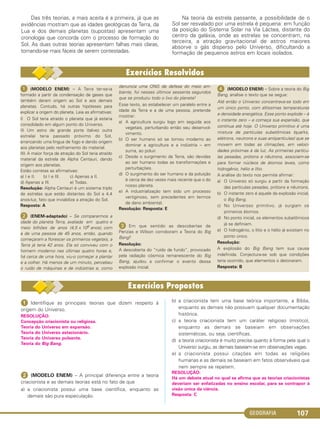 GEOGRAFIA 107
ᕡ Identifique as principais teorias que dizem respeito à
origem do Universo.
RESOLUÇÃO:
Concepção criacionista ou religiosa.
Teoria do Universo em expansão.
Teoria do Universo estacionário.
Teoria do Universo pulsante.
Teoria do Big Bang.
ᕢ (MODELO ENEM) – A principal diferença entre a teoria
criacionista e as demais teorias está no fato de que
a) a criacionista possui uma base científica, enquanto as
demais são pura especulação.
b) a criacionista tem uma base teórica importante, a Bíblia,
enquanto as demais não possuem qualquer documentação
histórica.
c) a teoria criacionista tem um caráter religioso (místico),
enquanto as demais se baseiam em observações
sistemáticas, ou seja, científicas.
d) a teoria criacionista é muito precisa quanto à forma pela qual o
Universo surgiu, as demais baseiam-se em observações vagas.
e) a criacionista possui citações em todas as religiões
humanas e as demais se baseiam em fatos observáveis que
nem sempre se repetem.
RESOLUÇÃO:
Há um debate atual no qual se afirma que as teorias criacionistas
deveriam ser enfatizadas no ensino escolar, para se contrapor à
visão única da ciência.
Resposta: C
Das três teorias, a mais aceita é a primeira, já que as
evidências mostram que as idades geológicas da Terra, da
Lua e dos demais planetas (supostas) apresentam uma
cronologia que concorda com o processo de formação do
Sol. As duas outras teorias apresentam falhas mais claras,
tornando-se mais fáceis de serem contestadas.
Na teoria da estrela passante, a possibilidade de o
Sol ser resvalado por uma estrela é pequena: em função
da posição do Sistema Solar na Via Láctea, distante do
centro da galáxia, onde as estrelas se concentram; na
terceira, a atração gravitacional de astros maiores
absorve o gás disperso pelo Universo, dificultando a
formação de pequenos astros em locais isolados.
ᕡ (MODELO ENEM) – A Terra ter-se-ia
formado a partir da condensação de gases que
também deram origem ao Sol e aos demais
planetas. Contudo, há outras hipóteses para
explicar a origem do planeta. Leia as afirmativas:
I) O Sol teria atraído o planeta que já estaria
consolidado em algum ponto do Universo.
II) Um astro de grande porte (talvez outra
estrela) teria passado próximo do Sol,
arrancando uma língua de fogo e dando origem
aos planetas pelo resfriamento do material.
III) A maior força de atração do Sol teria atraído
material da estrela de Alpha Centauri, dando
origem aos planetas.
Estão corretas as afirmativas:
a) I e II. b) I e III. c) Apenas a II.
d) Apenas a III. e) Todas.
Resolução: Alpha Centauri é um sistema triplo
de estrelas que estão distantes do Sol a 4,4
anos-luz, fato que inviabiliza a atração do Sol.
Resposta: A
ᕢ (ENEM-adaptado) – Se compararmos a
idade do planeta Terra, avaliada em quatro e
meio bilhões de anos (4,5 x 109 anos), com
a de uma pessoa de 45 anos, então, quando
começaram a florescer os primeiros vegetais, a
Terra já teria 42 anos. Ela só conviveu com o
homem moderno nas últimas quatro horas e,
há cerca de uma hora, viu-o começar a plantar
e a colher. Há menos de um minuto, percebeu
o ruído de máquinas e de indústrias e, como
denuncia uma ONG de defesa do meio am-
biente, foi nesses últimos sessenta segundos
que se produziu todo o lixo do planeta!
Esse texto, ao estabelecer um paralelo entre a
idade da Terra e a de uma pessoa, pretende
mostrar:
a) A agricultura surgiu logo em seguida aos
vegetais, perturbando então seu desenvol-
vimento.
b) O ser humano só se tornou moderno ao
dominar a agricultura e a indústria – em
suma, ao poluir.
c) Desde o surgimento da Terra, são devidas
ao ser humano todas as transformações e
perturbações.
d) O surgimento do ser humano e da poluição
é cerca de dez vezes mais recente que o do
nosso planeta.
e) A industrialização tem sido um processo
vertiginoso, sem precedentes em termos
de dano ambiental.
Resolução: Resposta: E
ᕣ Em que sentido as descobertas de
Penzias e Wilson corroboram a Teoria do Big
Bang?
Resolução:
A descoberta do “ruído de fundo”, provocado
pela radiação cósmica remanescente do Big
Bang, ajudou a confirmar o evento dessa
explosão inicial.
ᕤ (MODELO ENEM) – Sobre a teoria do Big
Bang, analise o texto que se segue:
Até então o Universo concentrava-se todo em
um único ponto, com altíssimas temperaturas
e densidade energética. Esse ponto explode – é
o instante zero – e começa sua expansão, que
continua até hoje. O Universo primitivo é uma
mistura de partículas subatômicas (quarks,
elétrons, neutrons e suas antipartículas) que se
movem em todas as climações, em veloci-
dades próximas à da luz. As primeiras partícu-
las pesadas, prótons e nêutrons, associam-se
para formar núcleos de átomos leves, como
hidrogênio, hélio e lítio.
A análise do texto nos permite afirmar:
a) O Universo só surgiu a partir da formação
das partículas pesadas, prótons e nêutrons.
b) O instante zero é aquele da explosão inicial,
o Big Bang.
c) No Universso primitivo, já surgiam os
primeiros átomos.
d) No ponto inicial, os elementos subatômicos
já se definiam.
e) O hidrogênio, o lítio e o hélio já existiam no
ponto único.
Resolução:
A explosão do Big Bang tem sua causa
indefinida. Conjectura-se sob que condições
teria ocorrido, que elementos o detonaram.
Resposta: B
C1_1A_Geo_prof_Clayton_2013 10/09/12 13:37 Page 107
 