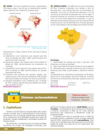 GEOGRAFIA136
ᕧ (ENEM) – Os fluxos migratórios humanos, representados
nos mapas a seguir, mais do que um deslocamento espacial
podem significar uma mudança de condição social.
(Adaptado de: SANTOS, Regina Bega. Migrações no Brasil. São
Paulo: Scipione, 1994.)
Analisando-se os mapas, pode-se afirmar que essa mudança
ocorreu com
a) trabalhadores rurais nordestinos, que migraram para São
Paulo nas décadas de 1950 e 1960, transformando-se em
operários do setor industrial.
b) agricultores sulistas, que migraram para o Centro-Oeste na
década de 1960, transformando-se em empresários da
mineração.
c) trabalhadores rurais nordestinos, que migraram para a Ama-
zônia na década de 1960, transformando-se em grandes
proprietários de terras.
d) moradores das periferias das grandes cidades, que
migraram para o interior do País na década de 1970, atraídos
pelas oportunidades de emprego nas reservas extrativistas.
e) pequenos proprietários rurais nordestinos que, na década
de 1970, migraram para São Paulo para trabalhar como boias-
frias na colheita de café.
RESOLUÇÃO: Resposta: A
ᕨ (MODELO ENEM) – Em 2003, deu-se início às discussões
do Plano Amazônia Sustentável, que rebatiza o Arco do
Desmatamento, uma extensa faixa que vai de Rondônia ao
Maranhão, como Arco do Povoamento Adensado, a fim de
reconhecer as demandas da população que vive na região. A
Amazônia Ocidental, em contraste, é considerada nesse plano
como uma área ainda amplamente preservada, na qual se
pretende encontrar alternativas para tirar mais renda da floresta
em pé do que por meio do desmatamento. O quadro apresenta
as três macrorregiões e três estratégias que constam do Plano.
Estratégias:
I. Pavimentação de rodovias para levar a soja até o Rio
Amazonas, por onde será escoada.
II. Apoio à produção de fármacos, extratos e couros vegetais.
III. Orientação para a expansão do plantio de soja, atraindo os
produtores para áreas já desmatadas e atualmente abando-
nadas.
Considerando-se as características geográficas da Amazônia,
aplicam-se às macrorregiões Amazônia Ocidental, Amazônia
Central e Arco do Povoamento Adensado, respectivamente, as
estratégias
a) I, II e III. b) I, III e II. c) III, I e II.
d) II, I e III. e) III, II e I.
RESOLUÇÃO: Resposta: D
1. Capitalismo
Sistema socioeconômico caracterizado pela econo-
mia de mercado, que é fundamentada na livre-iniciativa
empresarial, com a produção voltada para a obtenção do
lucro, predomínio da propriedade privada dos meios de
produção, trabalho assalariado e sociedade dividida em
classes sociais.
No século XV, o comércio já era a principal atividade
econômica da Europa. As atividades comerciais, que
ganharam impulso ainda durante a Idade Média, com as
cruzadas e a consequente aproximação entre Ocidente
e Oriente, constituíam a base de um novo sistema
econômico que substituiria o decadente modo de
produção feudal.
O período que marca a transição entre o modo de
produção feudal e o capitalismo, já em sua fase industrial
(século XVIII), caracterizou-se pelo mercantilismo. Este
surgiu com o fortalecimento da burguesia e com a centra-
lização do poder nas mãos do rei, em detrimento dos
senhores feudais.
9 Sistemas socioeconômicos • Modo de produção feudal
• Capitalismo • Socialismo
C1_1A_Geo_prof_Clayton_2013 10/09/12 13:38 Page 136
 