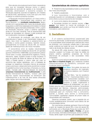 GEOGRAFIA 137
Dois séculos de amadurecimento foram necessários
para que as inovações técnicas (como o vapor),
associadas ao acúmulo de capitais e ao mercado em
expansão, dinamizassem a economia europeia. A
Revolução Industrial, ocorrida na Inglaterra, em meados
do século XVIII, representou muito mais que uma mera
mudança no sistema produtivo europeu.
A Revolução Industrial significou um marco entre o
pré-capitalismo – caracterizado pelo comércio em
forma absoluta – e a produção manufatureira, desen-
volvida com a apropriação dos meios de produção pelos
burgueses e a definitiva separação entre estes e a classe
trabalhadora, agora chamada proletariado. Enfim, a partir
da Revolução Industrial, surge o sistema capitalista,
ainda em sua fase industrial, mas já caracterizado pela
divisão da sociedade em classes e pela produção de-
terminada pelos interesses do capital.
A dinamização da produção, que deixa de ser
manufatureira e passa a ser mecanizada (máquinas a
vapor), teve início na Inglaterra e posteriormente se
estendeu a outros países europeus, fazendo crescer,
principalmente na Europa do século XIX, as necessi-
dades de matérias-primas e de novos mercados.
A concorrência entre as nações industrializadas
culminou, na primeira metade do século XX, em grandes
guerras (1914/1918 e 1939/1945), que envolveram pratica-
mente todo o mundo, especialmente Inglaterra, França,
Alemanha, Japão, Estados Unidos e União Soviética. A
partir da quebra da Bolsa de Valores de Nova York, em
1929, o Estado passou a intervir cada vez mais na
economia das nações capitalistas, com a finalidade de
proteger os respectivos mercados internos de possíveis
crises e promover o desenvolvimento econômico e social.
O capitalismo entra numa nova fase, a financeira, ou mono-
polista, marcada pela internacionalização da economia
(empresas transnacionais ou multinacionais) e pela
Divisão Internacional do Trabalho, “arranjo” pelo qual
algumas nações industrializadas se beneficiam das
matérias-primas e da mão de obra barata oferecidas
pelas nações semi-industrializadas.
Trabalhadores em uma fábrica no período da Revolução Industrial – a
classe operária representa a atividade produtiva, responsável pela
divisão do trabalho de acordo com as relações de produção.
Características do sistema capitalista
• Predomínio da propriedade privada ou empresarial
dos meios de produção.
• Trabalho assalariado.
• Livre concorrência e livre-iniciativa, com a
produção levando em consideração a relação existente
entre oferta e procura (economia de mercado).
• Lucro como objetivo da produção.
• Sociedade dividida em classes sociais: a bur-
guesia, que detém os meios de produção, e o
proletariado, que vende sua força de trabalho como
mercadoria, para sobreviver.
2. Socialismo
É um sistema socioeconômico caracterizado pela
economia planificada, fundamentada nos planos estatais
e na propriedade social (estatal e/ou coletiva) dos meios
de produção, com produção voltada para o bem-estar
social, ausência da noção de lucro, do trabalho assala-
riado e da divisão de classes sociais.
No século XIX, ainda durante a fase do capitalismo
industrial, surgiram na Europa, com base na análise do
próprio sistema capitalista, propostas de formas
alternativas de produção e das sociedades nelas
embasadas.
Entre os muitos teóricos desse período, destacam-se
Karl Marx e Friedrich Engels, que, mediante a análise
histórico-econômica do capitalismo, concluíram que
mudanças seriam inevitáveis.
Karl Marx: formulador da teoria do
socialismo científico, do materialis-
mo histórico dialético, com Friedrich
Engels.
Para Karl Marx, “pai do socialismo
científico”, haveria duas fases no pro-
cesso revolucionário socialista: num
primeiro momento, os trabalhadores
tomariam o poder, implantando a
"ditadura do proletariado", em que o
Estado assume todo o processo produtivo, tornando-se
responsável por fábricas, máquinas, administração,
saúde, segurança, planificação etc. Essa fase serviria de
preparação para um momento final, o comunismo,
quando o Estado seria extinto e formar-se-iam
"comunidades" igualitárias capazes de prover todas as
necessidades dos indivíduos.
Devemos considerar, porém, que a proposta de um
mundo verdadeiramente comunista nunca deixou de ser
uma postulação teórica.
Os movimentos socialistas ganharam força na Europa
a partir de meados do século XIX e início do século XX,
culminando com a Revolução Russa de outubro de 1917
quando, liderados por Lênin, Stalin e Trotsky, um grupo
de comunistas, chamados bolcheviques, tomou o poder na
Rússia, dando origem ao primeiro país socialista do mundo.
C1_1A_Geo_prof_Clayton_2013 10/09/12 13:38 Page 137
 