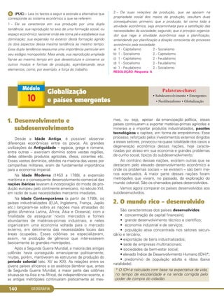 GEOGRAFIA140
ᕦ (PUC) – Leia os textos a seguir e assinale a alternativa que
corresponde ao sistema econômico a que se referem:
1 – Ele se caracteriza em sua produção por uma dupla
tendência: sua reprodução no seio de uma formação social, ou
espaço econômico nacional onde ele toma pé e estabelece sua
dominação; sua expansão no exterior desta formação agindo
os dois aspectos dessa mesma tendência ao mesmo tempo.
Essa dupla tendência reassume uma importância particular em
seu estágio monopolista. Mais ainda, sua reprodução ampliada
faz-se ao mesmo tempo em que desestrutura e conserva os
outros modos e formas de produção, açambarcando seus
elementos, como, por exemplo, a força do trabalho.
2 – De suas relações de produção, que se apoiam na
propriedade social dos meios de produção, resultam duas
consequências: primeiro, que a produção, tal como toda a
atividade econômica, seja encaminhada para a satisfação das
necessidades da sociedade; segundo, que o princípio organiza-
dor que rege a atividade econômica seja a planificação,
entendendo por planificação a direção consciente do processo
econômico pela sociedade.
a) 1 - Capitalismo 2 - Socialismo
b) 1 - Socialismo 2 - Capitalismo
c) 1 - Capitalismo 2 - Feudalismo
d) 1 - Socialismo 2 - Feudalismo
e) 1 - Feudalismo 2 - Socialismo
RESOLUÇÃO: Resposta: A
1. Desenvolvimento e
subdesenvolvimento
Desde a Idade Antiga, é possível observar
diferenças econômicas entre os povos. As grandes
civilizações da Antiguidade – egípcia, grega e romana,
entre outras – exerciam domínio sobre vastas regiões,
delas obtendo produtos agrícolas, óleos, corantes etc.
Esses vastos domínios, obtidos na maioria das vezes por
campanhas militares, eram de fundamental importância
para a economia imperial.
Na Idade Moderna (1453 a 1789), a expansão
marítima e o consequente desenvolvimento comercial das
nações ibéricas levaram à incorporação do modo de pro-
dução europeu pelo continente americano, no século XVI,
em razão de suas necessidades mercantis imediatas.
Na Idade Contemporânea (a partir de 1789), os
países industrializados (EUA, Inglaterra, França, Japão
etc.) lançaram-se sobre as nações mais atrasadas do
globo (América Latina, África, Ásia e Oceania), com a
finalidade de assegurar novos mercados e fontes
abundantes de matérias-primas industriais, e neles
organizaram uma economia voltada para o mercado
externo, em detrimento das necessidades locais das
áreas ocupadas. Essas colônias se especializaram,
assim, na produção de gêneros que interessavam
basicamente às grandes metrópoles.
Após a Segunda Guerra Mundial, a maioria das antigas
colônias havia conseguido emancipar-se politicamente;
muitas, porém, mantiveram as estruturas de produção do
período colonial (séc. XV ao XIX). As relações entre os
jovens países africanos e os asiáticos (lembrar que, antes
da Segunda Guerra Mundial, a maior parte das colônias
situava-se na Ásia e na África), de independência recente, e
as antigas metrópoles continuaram praticamente as mes-
mas, ou seja, apesar da emancipação política, esses
países continuaram a exportar matérias-primas agrícolas e
minerais e a importar produtos industrializados, pacotes
tecnológicos e capitais, em forma de empréstimos. Esse
processo, reforçado pelos investimentos externos dirigidos
a esses setores, provocou na quase totalidade dos casos a
degeneração econômica dessas nações, hoje caracte-
rizadas por atraso em sua economia e grandes problemas
de cunho social, típicos do subdesenvolvimento.
Ao contrário dessas nações, existem outras que se
destacam pelo elevado desenvolvimento econômico e
onde os problemas sociais – se existem – são bem me-
nos acentuados. A maior parte dessas nações foram
metrópoles que viviam, no passado, da exploração do
mundo colonial. São os chamados países desenvolvidos.
Vamos agora comparar os países desenvolvidos aos
subdesenvolvidos.
2. O mundo rico – desenvolvido
São características dos países desenvolvidos:
• concentração de capital financeiro;
• grande desenvolvimento técnico e científico;
• economia industrial e de serviços;
• população ativa concentrada nos setores secun-
dário e terciário;
• exportação de bens industrializados;
• sede de empresas multinacionais;
• sociedades de bem-estar social;
• elevado Índice de Desenvolvimento Humano (IDH)*;
• predomínio de população adulta e idosa (baixa
natalidade).
* O IDH é calculado com base na expectativa de vida,
no tempo de escolaridade e na renda corrigida pelo
poder de compra do cidadão.
10
Globalização
e países emergentes
• Subdesenvolvimento • Emergentes
• Neoliberalismo • Globalização
C1_1A_Geo_prof_Clayton_2013 10/09/12 13:38 Page 140
 