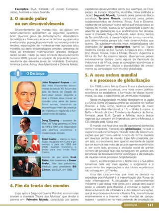 GEOGRAFIA 141
Exemplos: EUA, Canadá, UE (União Europeia),
Japão, Austrália e Nova Zelândia.
3. O mundo pobre
ou em desenvolvimento
Diferentemente do mundo rico, os países em
desenvolvimento apresentam as seguintes caracterís-
ticas: diversos graus de endividamento; dependência
tecnológica e financeira; economia de base agropecuária
e extrativista; população concentrada nos setores primário e
terciário; exportações de matérias-primas agrícolas e/ou
minerais ou bens industrializados simples; presença de
filiais de empresas multinacionais; grandes desigual-
dades sociais; médio ou baixo índice de desenvolvimento
humano (IDH); grande participação de população jovem,
resultante das elevadas taxas de natalidade. Exemplos:
América Latina, África, Ásia Meridional e Oriente Médio.
4. Fim da teoria dos mundos
Logo após a Segunda Guerra Mundial, economistas
criaram a chamada "Teoria dos Mundos" que dividia o
planeta em: Primeiro Mundo, constituído por países
capitalistas desenvolvidos como, por exemplo, os EUA,
países da Europa Ocidental, Austrália, Nova Zelândia e
Japão; Segundo Mundo, formado pelos países do bloco
socialista; Terceiro Mundo, constituído pelos países
subdesenvolvidos da América, África, Ásia e Oceania.
Apesar de se constituir numa teoria que incluía todas as
nações do mundo, passou a ser questionada a partir do
advento da globalização que praticamente fez desapa-
recer o chamado Segundo Mundo. Além disso, dentro
do Terceiro Mundo, a diversificação se tornou marcante,
pois determinados países são mais desenvolvidos que
outros. Os subdesenvolvidos mais industrializados são
chamados de países emergentes, como os Tigres
Asiáticos (Coreia do Sul, Taiwan, Cingapura etc.), o bloco
Bric (Brasil, Rússia, Índia e China), México, Argentina e
África do Sul. Ao mesmo tempo, observam-se países
extremamente pobres como alguns da Península da
Indochina e da África, onde as condições econômicas e
sociais colocam em dúvida a possibilidade de cresci-
mento ou participação num mundo globalizado.
5. A nova ordem mundial
e o processo de globalização
Em 1990, com o fim da Guerra Fria e a abertura eco-
nômica de países socialistas, uma nova ordem político-
econômica se estabelece: a formação de blocos econô-
micos, ou seja, o nascimento de um mundo multipolar.
Nessa multipolaridade mundial, destacam-se o Japão
e a China, como principais centros de decisões no Pacífico
Oriental; a Índia como potência emergente de maior
destaque na Ásia Meridional; a UE – União Europeia; o
Nafta – Acordo de Livre Comércio da América do Norte,
formado pelos EUA, Canadá e México; outros blocos
regionais que crescem em importância, como o Mercosul, a
CEI, liderada pela Rússia etc.
O mundo vive hoje uma fase do capitalismo conhecida
como monopolista, marcada pela globalização, na qual o
capital circula livremente por meio de redes de telecomuni-
cações que permitem realizar o lucro de forma imediata
em diversos pontos do mundo. Esse fato possibilita, por
um lado, o crescimento sem igual no montante de capital
que se acumula nas mãos de poucos agentes econômicos
e, por outro lado, provoca a exclusão social de grande
número de pessoas que não conseguem ter acesso aos
benefícios do desenvolvimento tecnológico e da produção
de riquezas nesse processo de globalização.
Assim, as diferenças entre o Norte rico e o Sul pobre
tornam-se cada vez mais agudas; o surgimento e o
crescimento das organizações e dos blocos econômicos
não conseguem diminuí-las.
Uma das características que mais se destaca na
sociedade pós-industrial é a intensificação dos fluxos da
rede informacional. A circulação de conhecimentos
mediante o uso dessa rede tornou-se o veículo pelo qual o
poder é utilizado para dominar e controlar o capital. O
desenvolvimento da informática e das telecomunicações,
que já se processava durante a Guerra Fria, intensificou-se
enormemente e a Internet – rede mundial de compu-
tadores – constitui-se no meio preferido de circulação de
John Maynard Keynes – um
dos mais importantes econo-
mistas do século XX, foi um dos
pais da teoria do Estado do
bem-estar social, segundo a
qual o Estado deve prover ao
cidadão uma série de bene-
fícios sociais, intervindo na
economia por meio da cobrança
de impostos e regulando o fun-
cionamento do capital.
Deng Xiaoping – sucessor de
Mao Tsé Tung, governou a China
de 1976 a 1997 e foi responsável
pela abertura econômica e
modernização do país.
Fidel Castro – liderou a revo-
lução socialista em Cuba e go-
vernou o país de 1959 até
2006, quando transferiu o
poder para seu irmão Raúl
Castro.
Acordo de paz entre Itzak
Rabin, líder israelense, e Yasser
Arafat, líder dos palestinos,
mediado pelo presidente Bill
Clinton, dos EUA, em 1993.
O Destaque!!
C1_1A_Geo_prof_Clayton_2013 10/09/12 13:38 Page 141
 