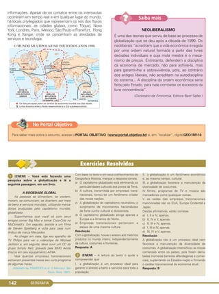GEOGRAFIA142
informações. Apesar de os contatos entre os internautas
ocorrerem em tempo real e em qualquer lugar do mundo,
há locais privilegiados que representam os nós dos fluxos
informacionais: as cidades globais, como Tóquio, Nova
York, Londres, Paris, México, São Paulo e Frankfurt, Hong
Kong e Xangai, onde se concentram as atividades de
serviços e tecnologia.
NEOLIBERALISMO
É uma das teorias que serviu de base ao processo de
globalização que se deu após a década de 1990. Os
neoliberais “acreditam que a vida econômica é regida
por uma ordem natural formada a partir das livres
decisões individuais e cuja mola mestra é o meca-
nismo de preços. Entretanto, defendem a disciplina
da economia de mercado, não para asfixiá-Ia, mas
para garantir-lhe a sobrevivência, pois, ao contrário
dos antigos liberais, não acreditam na autodisciplina
do sistema... A disciplina da ordem econômica seria
feita pelo Estado, para nele combater os excessos da
livre concorrência”.
(Dicionário de Economia, Editora Best Seller.)
Saiba mais??
ᕡ (ENEM) – Você está fazendo uma
pesquisa sobre a globalização e lê a
seguinte passagem, em um livro:
A SOCIEDADE GLOBAL
As pessoas se alimentam, se vestem,
moram, se comunicam, se divertem, por meio
de bens e serviços mundiais, utilizando merca-
dorias produzidas pelo capitalismo mundial,
globalizado.
Suponhamos que você vá com seus
amigos comer Big Mac e tomar Coca-Cola no
McDonald's. Em seguida, assiste a um filme
de Steven Spielberg e volta para casa num
ônibus de marca Mercedes.
Ao chegar em casa, liga seu aparelho de
TV Philips para ver o videoclipe de Michael
Jackson e, em seguida, deve ouvir um CD do
grupo Simply Red, gravado pela BMG Ariola
Discos em seu equipamento AIWA.
Veja quantas empresas transnacionais
estiveram presentes nesse seu curto programa
de algumas horas.
(Adaptado de: PRAXEDES et al. O Mercosul. São
Paulo: Ática, 1997).
Com base no texto e em seus conhecimentos de
Geografia e História, marque a resposta correta.
a) O capitalismo globalizado está eliminando as
particularidades culturais dos povos da Terra.
b) A cultura, transmitida por empresas trans-
nacionais, tornou-se um fenômeno criador
das novas nações.
c) A globalização do capitalismo neutralizou o
surgimento de movimentos nacionalistas
de forte cunho cultural e divisionista.
d) O capitalismo globalizado atinge apenas a
Europa e a América do Norte.
e) Empresas transnacionais pertencem a
países de uma mesma cultura.
Resolução
Com a globalização, houve o acesso aos mesmos
produtos no mundo inteiro, independentemente
da cultura, costumes e fronteiras.
Resposta: A
ᕢ (ENEM) – A leitura do texto o ajuda a
compreender que
I. a globalização é um processo ideal para
garantir o acesso a bens e serviços para toda a
população.
II. a globalização é um fenômeno econômico
e, ao mesmo tempo, cultural.
III. a globalização favorece a manutenção da
diversidade de costumes.
IV. filmes, programas de TV e música são
mercadorias como quaisquer outras.
V. as sedes das empresas transnacionais
mencionadas são os EUA, Europa Ocidental e
Japão.
Destas afirmativas, estão corretas:
a) I, II e IV, apenas.
b) II, IV e V, apenas.
c) II, III e IV, apenas.
d) I, III e IV, apenas.
e) III, IV e V, apenas.
Resolução
A globalização não é um processo ideal nem
favorece a manutenção da diversidade de
costumes. A globalização intensificou as trocas
comerciais entre os países, pois foram derru-
badas inúmeras barreiras alfandegárias e comer-
ciais, suplantando os Estados-nação e firmando
o caráter transnacional da economia atual.
Resposta: B
Para saber mais sobre o assunto, acesse o PORTAL OBJETIVO (www.portal.objetivo.br) e, em “localizar”, digite GEO1M110
No Portal Objetivo
C1_1A_Geo_prof_Clayton_2013 10/09/12 13:38 Page 142
 