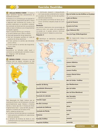 GEOGRAFIA 147
ᕡ (Alterado-MODELO ENEM) – O texto a
seguir apresenta algumas características do
continente americano:
A América é um continente que se estende no
sentido norte-sul, desde 83°N até 56°S. Possui
a segunda área continental do mundo e se
encontra totalmente no hemisfério ocidental.
Sua extensão territorial permite que apresente
todos os tipos climáticos e as correspondentes
formações vegetais.
Assim é possível afirmar que a América
a) é menor apenas que a Ásia e a África.
b) não pode apresentar climas desérticos.
c) não tem formações xerófitas em razão da
ausência de climas desérticos.
d) é mais extensa no sentido das latitudinal,
como a África.
e) é mais extensa no sentido das longitudinal,
como a Ásia.
Resolução
Somando-se as latitudes pelas quais o
continente se estende pelo hemisfério norte e
sul, chega-se a 153° de latitude.
Resposta: D
ᕢ (MODELO ENEM) – Utilizando o mapa da
América que se segue, compare as três
porções nas quais a América pode ser dividida.
Pela observação do mapa, nota-se que as
Américas do Norte e do Sul possuem uma área
aproximadamente igual. Destoa a América
Central, a menor das três. A América do Norte
é ligeiramente maior – cerca de 55% da área –
enquanto a América do Sul possui 47%.
Assim, podemos pensar que
a) a América Central não pode ser considerada
como parte do continente, em razão de seu
diminuto tamanho.
b) o tamanho da América do Norte é uma
justificativa para sua supremacia econômica
no continente.
c) a distribuição espacial é desequilibrada,
com duas porções evidentemente maiores.
d) os países da América do Sul são equilibra-
damente proporcionais.
e) os três países da América do Norte são os
únicos territórios daquela porção do conti-
nente.
Resolução
Na América, observa-se uma concentração de
terras ao norte, com quase uma equivalência
na porção sul. A porção central é diminuta,
desproporcional em relação às outras duas.
Resposta: C
ᕣ Identifique os elementos cartográficos
numerados no mapa:
1 _______________________________
Estreito de Bering
2 _______________________________
Groenlândia (Dinamarca)
3 _______________________________
Baía de Hudson
4 _______________________________
Península do Labrador
5 _______________________________
Grandes Lagos
6 _______________________________
Rio São Lourenço
7 _______________________________
Península da Califórnia
8 _______________________________
Península da Flórida
9 _______________________________
Bahamas
10 _______________________________
Grandes Antilhas
11 _______________________________
Pequenas Antilhas
12 _______________________________
Mar do Caribe (ou das Antilhas ou Caraíbas)
13 _______________________________
Golfo do México
14 _______________________________
Canal do Panamá
15 _______________________________
Estuário do Prata
16 _______________________________
Ilhas Falklands (RU)
17 _______________________________
Terra do Fogo (Chile/Argentina)
ᕤ No mapa-múndi, indique os continentes,
oceanos e mares.
OCEANOS
A _______________________________
Oceano Atlântico
B _______________________________
Oceano Índico
C _______________________________
Oceano Pacífico
D _______________________________
Oceano Glacial Ártico
MARES
I _______________________________
Mar do Caribe / Antilhas
II _______________________________
Mar Mediterrâneo
III _______________________________
Mar da Arábia
IV _______________________________
Mar da China Meridional
V _______________________________
Mar Vermelho
CONTINENTES
1 _______________________________
América
2 _______________________________
África
3 _______________________________
Europa
4 _______________________________
Ásia
5 _______________________________
Oceania
6 _______________________________
Antártida
C1_1A_Geo_prof_Clayton_2013 10/09/12 13:38 Page 147
 