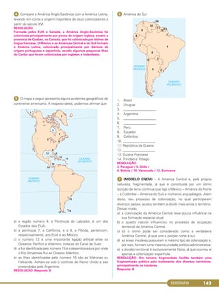 GEOGRAFIA 149
ᕤ Compare a América Anglo-Saxônica com a América Latina,
levando em conta a origem majoritária de seus colonizadores a
partir do século XVI.
RESOLUÇÃO:
Formada pelos EUA e Canadá, a América Anglo-Saxônica foi
colonizada principalmente por povos de origem inglesa, exceto a
província de Quebec, no Canadá, que foi colonizada por latinos de
língua francesa. O México e as Américas Central e do Sul formam
a América Latina, colonizada principalmente por ibéricos de
origem portuguesa e espanhola, exceto algumas pequenas ilhas
do Caribe que foram colonizadas por ingleses e holandeses.
ᕥ O mapa a seguir apresenta alguns acidentes geográficos do
continente americano. A respeito deles, podemos afirmar que
a) a região número 4, a Península do Labrador, é um dos
Estados dos EUA.
b) a península 7, a Califórnia, e a 8, a Flórida, pertencem,
respectivamente, aos EUA e ao México.
c) o número 12 é uma importante ligação artificial entre os
Oceanos Pacífico e Atlântico, trata-se do Canal de Suez.
d) a foz identificada pelo número 15 é a desembocadura por onde
o Rio Amazonas flui ao Oceano Atlântico.
e) as ilhas identificadas pelo número 16 são as Malvinas ou
Falklands. Acham-se sob o controle do Reino Unido e são
pretendidas pela Argentina.
RESOLUÇÃO: Resposta: E
ᕦ América do Sul
1. Brasil
2. Uruguai
3. ___________________
4. Argentina
5. ___________________
6. ___________________
7. Peru
8. Equador
9. Colômbia
10. ___________________
11. República da Guiana
12. ___________________
13. Guiana Francesa
14. Trinidad e Tobago
RESOLUÇÃO:
3. Paraguai / 5. Chile /
6. Bolívia / 10. Venezuela / 12. Suriname
ᕧ (MODELO ENEM) – A América Central é, pela própria
natureza, fragmentada, já que é constituída por um istmo
(porção de terra contínua que liga o México – América do Norte
– à Colômbia – América do Sul) e inúmeros arquipélagos. Além
disso, seu processo de colonização, no qual participaram
diversos países, ajudou também a dividir mais ainda o território.
Desse modo,
a) a colonização da América Central teve pouca influência na
sua formação espacial atual.
b) o quadro natural influenciou no processo de ocupação
territorial da América Central.
c) só o istmo pode ser considerado como a verdadeira
América Central, já que une a porção norte à sul.
d) as áreas insulares possuíram o mesmo tipo de colonização e,
por isso, formam uma mesma unidade político-administrativa.
e) a divisão territorial é exclusivamente física, já que ocorreu aí
apenas a colonização espanhola.
RESOLUÇÃO: Um terreno fragmentado facilita também uma
fragmentação política pelo isolamento dos diversos territórios,
principalmente os insulares.
Resposta: B
C1_1A_Geo_prof_Clayton_2013 10/09/12 13:38 Page 149
 