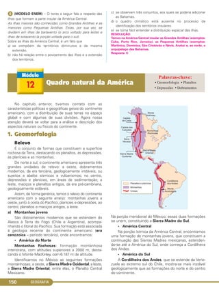 GEOGRAFIA150
ᕨ (MODELO ENEM) – O texto a seguir fala a respeito das
ilhas que formam a parte insular da América Central:
As ilhas maiores são conhecidas como Grandes Antilhas e as
menores como Pequenas Antilhas. Estas, por sua vez, se
dividem em ilhas de barlavento (o arco voltado para leste) e
ilhas de sotavento (a porção voltada para o sul).
Sobre as ilhas da América Central, é um fato que
a) se compõem de territórios diminutos e de mesma
extensão.
b) não há relação entre o povoamento das ilhas e a extensão
dos territórios.
c) se observam três conjuntos, aos quais se poderia adicionar
as Bahamas.
d) o quadro climático está ausente no processo de
identificação dos territórios insulares.
e) se torna fácil entender a distribuição espacial das ilhas.
RESOLUÇÃO:
Temos na América Central insular as Grandes Antilhas (exemplos:
Cuba, Porto Rico, Jamaica), as Pequenas Antilhas (exemplos:
Martinica, Dominica, São Cristóvão e Névis, Aruba) e, ao norte, o
arquipélago das Bahamas.
Resposta: C
No capítulo anterior, tivemos contato com as
características políticas e geográficas gerais do continente
americano, com a distribuição de suas terras no espaço
global e com algumas de suas divisões. Agora nossa
atenção deverá se voltar para a análise e descrição dos
aspectos naturais ou físicos do continente.
1. Geomorfologia
Relevo
É o conjunto de formas que constituem a superfície
rochosa da Terra, destacando os planaltos, as depressões,
as planícies e as montanhas.
De norte a sul, o continente americano apresenta três
grandes unidades de relevo: a oeste, dobramentos
modernos, da era terciária, geologicamente instáveis, ou
sujeitos a abalos sísmicos e vulcanismos; no centro,
depressões e planícies, em áreas de sedimentação; a
leste, maciços e planaltos antigos, da era pré-cambriana,
geologicamente estáveis.
Assim, de forma genérica, temos o relevo do continente
americano com o seguinte arranjo: montanhas jovens a
oeste, junto à costa do Pacífico; planícies e depressões, ao
centro; planaltos e maciços antigos, a leste.
a) Montanhas jovens
São dobramentos modernos que se estendem do
Alasca à Terra do Fogo (Chile e Argentina), acompa-
nhando o litoral do Pacífico. Sua formação está associada
à geologia recente do continente americano (era
cenozoica – período terciário), onde encontramos:
• América do Norte
Montanhas Rochosas: formação montanhosa
interiorana, com altitudes superiores a 2000 m, desta-
cando o Monte MacKinley, com 6.187 m de altitude.
Identificamos no México as seguintes formações
montanhosas: a oeste, a Sierra Madre Ocidental; a leste,
a Sierra Madre Oriental; entre elas, o Planalto Central
Mexicano.
Na porção meridional do México, essas duas formações
se unem, constituindo a Sierra Madre do Sul.
• América Central
Na porção ístmica da América Central, encontramos
uma formação de montanhas jovens, que constituem a
continuação das Sierras Madres mexicanas, estenden-
do-se até a América do Sul, onde começa a Cordilheira
dos Andes.
• América do Sul
A Cordilheira dos Andes, que se estende da Vene-
zuela ao extremo sul do Chile, mostra-se mais instável
geologicamente que as formações do norte e do centro
do continente.
12 Quadro natural da América • Geomorfologia • Planaltos
• Depressões • Dobramentos
C1_1A_Geo_prof_Clayton_2013 10/09/12 13:38 Page 150
 