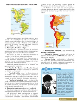 GEOGRAFIA 151
GRANDES UNIDADES DO RELEVO AMERICANO
As cristas da cordilheira andina delimitam por vezes
planaltos elevados (altiplanos), onde ocorrem as forma-
ções lacustres, como a do Lago Titicaca. Constituem as
maiores altitudes de toda a América, como os Montes
Aconcágua (6.960 m), Los Ojos del Salado (6.880 m),
Bonete (6.872 m) e Huascarán (6.760 m).
b) Formações planálticas antigas
Correspondem a montanhas velhas de estruturas
geológicas cristalinas e/ou sedimentares, compostas, em
grande parte, de terrenos metamórficos erodidos.
Na América do Norte, há o Escudo Canadense, de
estrutura pré-cambriana, bastante desgastada.
Na porção oriental dos EUA, encontramos os
Montes Apalaches (Alegânis), formando uma linha de
falha (fall line) rica em carvão mineral e por onde correm
rios de grande potencial hidrelétrico.
Na porção oriental da América do Sul, notamos três
grandes planaltos cristalinos:
• Planalto das Guianas ou Planalto Residual
Norte-Amazônico: situa-se na fronteira do Brasil com
as Guianas e a Venezuela.
• Planalto Brasileiro: ocupa a porção centro-oriental
do Brasil. Sua base é cristalina, pré-cambriana, embora apre-
sente a maior parte de sua extensão, que equivale a mais da
metade do território brasileiro, coberta por sedimentos.
• Planalto da Patagônia: ocupa a porção meridio-
nal da América do Sul (Argentina) e apresenta cobertura
sedimentar, terminando na costa abruptamente na forma
de falésias (costões). Esse planalto apresenta predo-
mínio de cobertura sedimentar.
c) Depressões e planícies interiores e litorâneas
Constituem as partes mais baixas do território, com-
postas fundamentalmente de terrenos sedimentares.
Na América do Norte, destacam-se as planícies
centrais do Canadá, ricas em formações lacustres (Lagos
Escravo, Urso, Winnipeg), e nos Estados Unidos (Lagos
Superior, Huron, Erie, Michigan, Ontário), planície do
Mississippi, além da planície de Yucatán, no México.
Na América do Sul, além das estreitas planícies
costeiras observadas tanto no litoral do Atlântico como no
do Pacífico, destacam-se grandes planícies interiores,
como:
• Planície do Rio Amazonas – com sedimentos do
terciário e quaternário.
• Planície do Orenoco – formação sedimentar do
terciário, situada entre a Cordilheira dos Andes e o
Planalto das Guianas.
• Planície Platina – encaixada entre a Cordilheira
dos Andes e os Planaltos Brasileiro e da Patagônia, pos-
sui sedimentos do terciário e quaternário e abrange, no
Brasil, a planície do Pantanal Mato-Grossense.
Alfred Wegener – geofísico e meteorologista,
alemão (1880-1930), criou
a Teoria da Deriva Conti-
nental, segundo a qual os
continentes atuais teriam
se separado da única
massa continental – a
Pangeia. Grande parte de
sua teoria se baseou em
observações feitas em
viagens pelo continente
americano – Cordilheira
dos Andes, Montanhas
Rochosas e Groenlândia –,
onde morreu.
O Destaque!!
C1_1A_Geo_prof_Clayton_2013 10/09/12 13:38 Page 151
 
