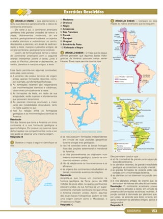 GEOGRAFIA 153
ᕡ (MODELO ENEM) – Leia atentamente o
texto que descreve genericamente o relevo do
continente americano:
De norte a sul, o continente americano
apresenta três grandes unidades de relevo: a
oeste, dobramentos modernos, da era
terciária, geologicamente instáveis, ou sujeitos
a abalos sísmicos e vulcanismos; no centro,
depressões e planícies, em áreas de sedimen-
tação; a leste, maciços e planaltos antigos, da
era pré-cambriana, geologicamente estáveis.
Assim, de forma genérica, temos o relevo
do continente americano com o seguinte
arranjo: montanhas jovens a oeste, junto à
costa do Pacífico; planícies e depressões, ao
centro; planaltos e maciços antigos, a leste.
Esse texto permite-nos algumas conclusões;
entre elas, está correta:
a) A América não possui terrenos de origem
antiga, apenas formações recentes, como,
por exemplo, as Montanhas Rochosas.
b) As formações recentes são responsáveis
por movimentações sísmicas e vulcânicas,
observáveis principalmente a oeste.
c) As formações de leste, em razão de sua
antiguidade, estão sujeitas a afundamentos
que provocam terremotos.
d) As planícies interiores acumulam a maior
parte das instabilidades observáveis, tanto
no norte quanto no sul.
e) Não há relação entre as formações
geológicas e as movimentações sísmicas na
América.
Resolução
Um dos fatores que torna a América um único
continente é a sua formação geológica e
geomorfológica. Por possuir os mesmos tipos
de formações nos compartimentos norte e sul,
nela pode-se observar uma mesma origem.
Resposta: B
ᕢ Observe o mapa a seguir e identifique os
rios:
1) Madalena
2) Orenoco
3) Negro
4) Amazonas
5) São Francisco
6) Paraná
7) Paraguai
8) Uruguai
9) Estuário do Prata
10) Colorado e Negro
ᕣ (MODELO ENEM) – O mapa que se segue
permite perceber que algumas bacias hidro-
gráficas da América possuem certas seme-
lhanças. Esse mapa permite concluir que
(Decifrando a terra. Cia. Editora Nacional, 2000).
a) os rios possuem formações independentes
em virtude de suas posições geográficas
durante antigas eras geológicas.
b) não há conexões entre as bacias hidrográ-
ficas das porções setentrional e meridional
da América.
c) os rios provavelmente se originaram num
mesmo momento geológico, quando os con-
tinentes estavam unidos.
d) não há relação entre os rios americanos e os
africanos.
e) as origens dos continentes individualizam as
bacias, mostrando ausência de relações.
Resolução
Acredita-se que houve um momento na
história geológica da Terra, cerca de 200
milhões de anos atrás, no qual os continentes
estavam unidos. Ao sul, formava-se um super-
continente chamado Gondwana no qual África
e América estavam unidos. Assim, algumas
das atuais bacias hidrográficas podem ter tido
uma origem comum como o Mississippi, o
Amazonas e o Níger.
Resposta: C
ᕤ (MODELO ENEM) – Compare os dois
mapas do relevo americano que se seguem:
Eles permitem concluir que
a) só há montanhas de grande porte na porção
leste do continente.
b) os planaltos recentes, de grande instabilidade
geológica se concentram na porção oriental.
c) as grandes formações de ocidente estão rela-
cionadas com a movimentação tectônica.
d) as planícies só se observam na porção cen-
tral.
e) é nos planaltos antigos de oriente que se
encontram as maiores altitudes do continente.
Resolução: O continente americano possui
suas maiores altitudes a oeste, em virtude da
presença de formações tectônicas recentes. A
porção central é dominada por planícies que,
por vezes, se estende para leste. A leste, em
geral, encontram-se planaltos antigos, baixos e
desgastados.
Resposta: C
C1_1A_Geo_prof_Clayton_2013 10/09/12 13:38 Page 153
 