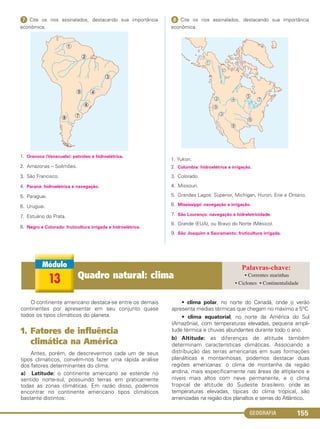 GEOGRAFIA 155
ᕧ Cite os rios assinalados, destacando sua importância
econômica.
1. Orenoco (Venezuela): petróleo e hidroelétrica.
2. Amazonas – Solimões.
3. São Francisco.
4. Paraná: hidroelétrica e navegação.
5. Paraguai.
6. Uruguai.
7. Estuário do Prata.
8. Negro e Colorado: fruticultura irrigada e hidroelétrica.
ᕨ Cite os rios assinalados, destacando sua importância
econômica.
1. Yukon.
2. Colúmbia: hidroelétrica e irrigação.
3. Colorado.
4. Missouri.
5. Grandes Lagos: Superior, Michigan, Huron, Erie e Ontário.
6. Mississippi: navegação e irrigação.
7. São Lourenço: navegação e hidreletricidade.
8. Grande (EUA), ou Bravo do Norte (México).
9. São Joaquim e Sacramento: fruticultura irrigada.
O continente americano destaca-se entre os demais
continentes por apresentar em seu conjunto quase
todos os tipos climáticos do planeta.
1. Fatores de influência
climática na América
Antes, porém, de descrevermos cada um de seus
tipos climáticos, convém-nos fazer uma rápida análise
dos fatores determinantes do clima.
a) Latitude: o continente americano se estende no
sentido norte-sul, possuindo terras em praticamente
todas as zonas climáticas. Em razão disso, podemos
encontrar no continente americano tipos climáticos
bastante distintos:
• clima polar, no norte do Canadá, onde o verão
apresenta médias térmicas que chegam no máximo a 5°C.
• clima equatorial, no norte da América do Sul
(Amazônia), com temperaturas elevadas, pequena ampli-
tude térmica e chuvas abundantes durante todo o ano.
b) Altitude: as diferenças de altitude também
determinam características climáticas. Associando a
distribuição das terras americanas em suas formações
planálticas e montanhosas, podemos destacar duas
regiões americanas: o clima de montanha da região
andina, mais especificamente nas áreas de altiplanos e
níveis mais altos com neve permanente, e o clima
tropical de altitude do Sudeste brasileiro, onde as
temperaturas elevadas, típicas do clima tropical, são
amenizadas na região dos planaltos e serras do Atlântico.
13 Quadro natural: clima • Correntes marinhas
• Ciclones • Continentalidade
C1_1A_Geo_prof_Clayton_2013 10/09/12 13:38 Page 155
 