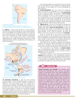 GEOGRAFIA156
As altitudes elevadas da
Cordilheira Andina possibilitam redução de temperaturas
e formação de barreiras que dificultam a circulação atmosférica.
c) Relevo: o relevo pode constituir um fator determi-
nante do clima, pois as regiões de maior altitude podem
barrar a penetração da umidade contida numa massa de
ar, o que justificaria a ocorrência de aridez no oeste dos
EUA e da semiaridez no Sertão Nordestino brasileiro,
visto que o clima destas duas áreas é influenciado,
respectivamente, pelas Montanhas Rochosas e pela
Cadeia da Costa, nos EUA, e pelorelevo de chapadas, no
Sertão Nordestino.
As correntes marinhas podem interferir no clima.
d) Correntes marítimas: a ação de uma corrente
marítima sobre o clima continental pode se traduzir da
seguinte forma: uma corrente marítima tangencia o
litoral de uma determinada região. Se massas de ar
provenientes do oceano, úmidas portanto, entrarem em
contato com uma massa de ar de temperatura mais
baixa, situada sobre a corrente fria, ocorrerá precipitação
na porção oceânica e pouca ou nenhuma umidade
chegará ao litoral, tornando-o seco ou desértico. É o caso
do Deserto de Atacama, ao norte do Chile, ou mesmo do
clima de chuvas escassas no litoral da Califórnia.
As correntes podem ser quentes ou frias, de acordo
com sua procedência. Se sua origem for a região tropical,
será quente; se sua origem for na zona temperada ou
polar, será fria.
e) Continentalidade: fator que marca uma distância
maior do oceano, resultando em maior amplitude
térmica e menor umidade. Inversamente, a maritimidade
marca a distância menor do oceano, o que acarreta
menor amplitude térmica e maior umidade. Isso pode
ser compreendido, se tomarmos apenas a posição de
uma região no continente, apartada de outros fatores
importantes. Assim, podemos observar um clima mais
seco nas porções centrais dos Estados Unidos, Canadá
(temperado seco) e Brasil (tropical semiúmido).
f) Massa de ar: o clima de uma região é resultado da
atuação das massas de ar. As massas de ar têm sua
origem associada a zonas de alta pressão, ou seja, de
temperatura mais baixa, e convergem para áreas de
baixa pressão, de temperatura mais alta. As zonas de
baixa pressão, como o Mar do Caribe e do Golfo do
México, são mais suscetíveis à ocorrência de furacões.
Entre as massas de ar que atuam no continente,
podemos destacar os ventos alíseos na América Central,
que, conjugados às características do relevo, determinam
áreas úmidas na face sujeita a sua incidência (barlavento)
e nas áreas opostas, de menor umidade (sotavento).
Na Mesoamérica, há grande variedade de paisagens
tropicais. Ao norte do Trópico de Câncer, há uma zona
muito seca, no México, que se prolonga em faixas, de
acordo com a altitude: terras quentes, temperadas e frias.
Ao sul do istmo e nas Antilhas, os ventos alíseos
são os responsáveis pela intensa umidade e densa
vegetação ao lado do barlavento e por poucas chuvas e
vegetação rala no sotavento.
O Golfo do México é uma área permanentemente
ciclonal (baixa pressão) e, por consequência, sujeita à
ocorrência de furacões, pois, da região amazônica para o
norte, as médias térmicas atingem 25°C, influindo para
a manutenção de elevadas temperaturas das águas
superficiais do Atlântico, junto ao mar do Caribe.
Como Funciona um Furacão: Os furacões são
fenômenos atmosféricos que ocorrem principal-
mente no hemisfério norte, pois nessas regiões as
temperaturas das águas oceânicas ultrapassam
28°C. Durante os períodos de calor, quando o aqueci-
mento da água excede aquele ponto, formam-se
correntes de ar convectivas que começam a girar em
função do movimento de rotação da Terra. Isso
forma um turbilhão que, a partir de um centro de
total calmaria (o "olho do furacão"), aumenta a
velocidade dos ventos em direção à borda, podendo
alcançar até 300 km/h. O furacão tem seu
funcionamento associado ao calor das águas. Ao
adentrar o continente, ele perde a força e começa a
se dissipar. Sua velocidade inercial, contudo, é
suficiente para causar grandes estragos.
Saiba mais??
C1_1A_Geo_prof_Clayton_2013 10/09/12 13:38 Page 156
 