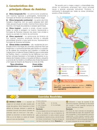GEOGRAFIA 157
2. Características dos
principais climas da América
a) Clima temperado frio – no centro-norte canadense,
com invernos rigorosos e prolongados, favorecendo a
formação da floresta aciculifoliada de coníferas (taiga).
b) Clima temperado continental – no centro dos EUA,
Canadá e Argentina, com as quatro estações bem defi-
nidas, poucas chuvas no verão, invernos frios e secos, favo-
recendo a formação de pradarias e estepes (gramíneas).
c) Clima tropical – quente e úmido, chuvas concen-
tradas no verão e estiagem no inverno, favorecendo a
formação de florestas tropicais nas áreas mais úmidas e
savana ou cerrado no interior do continente
d) Clima equatorial – no centro-norte da América do
Sul, quente, pequena amplitude térmica e elevada
pluviosidade durante a maior parte do ano, favorecendo a
formação de florestas latifoliadas.
e) Climas áridos e semiáridos – são resultantes da com-
binação entre a formação de correntes marítimas frias que
tangenciam o continente banhado pelo Pacífico e a presen-
ça de cadeias de montanhas que impedem a invasão de
massas de ar úmidas do Oceano Atlântico para a costa oeste
do Pacífico. Assim, a corrente fria da Califórnia e as mon-
tanhas rochosas favorecem a formação de desertos no su-
doeste dos Estados Unidos e noroeste do México, enquanto
a corrente de Humboldt e a Cordilheira dos Andes favorecem
a formação do Deserto de Atacama no norte do Chile.
De acordo com o mapa a seguir, a diversidade dos
climas no continente americano tem como principal
causa a grande extensão latitudinal. Portanto, o
continente é abrangido por todas as zonas climáticas,
exceto a Polar Antártica.
Áreas áridas
e semiáridas
Tipos climáticos
mesotérmicos e quentes
ᕡ (MODELO ENEM) – (…) resultam da
invasão do mar através de vales cavados pela
erosão das geleiras. Muito frequentes no litoral
atlântico da Noruega, oferecem o aspecto de
corredores sinuosos entre planos inclinados de
profundos vales em forma de V. Tais vales…
também se encontram no litoral meridional do
Chile, ao sul do Alaska e a oeste do Canadá,
como em torno da Groenlândia.
(Manuel C. Andrade)
O texto refere-se
a) aos fiordes. b) às rias.
c) aos mangues. d) às restingas.
e) às falésias.
Resolução
Há uma relação entre as formações de relevo e
o clima, na medida em que os depósitos de
gelo, ao derreterem no verão, arrastam grande
quantidade de material rochoso, abrindo fendas
em litorais montanhosos. O avanço da água do
mar leva à formação do fiorde. Resposta: A
ᕢ Utilizando o mapa da questão 8 dos
exercícios propostos, identifique os três climas
que ocupam a maior extensão territorial da
América. Descreva um deles.
Resolução
Os climas de maior extensão de abrangência,
pela observação do mapa, são: equatorial, tropi-
cal e temperado. O clima equatorial é quente e
superúmido; o clima tropical é quente e apre-
senta duas estações definíveis: uma de chuvas,
outra de secas. E o clima temperado apresenta
as quatro estações do ano bem definidas.
Para saber mais sobre o assunto, acesse o PORTAL
OBJETIVO (www.portal.objetivo.br) e, em “localizar”,
digite GEO1M113
No Portal Objetivo
C1_1A_Geo_prof_Clayton_2013 10/09/12 13:38 Page 157
 