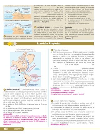 GEOGRAFIA158
ᕡ (MODELO ENEM) – Clima comum no sul da Europa, o
mediterrâneo se caracteriza por apresentar invernos com frio
suave e úmido, ao passo que o verão é bem quente e seco.
Durante o verão, em razão do baixo índice de chuva, ocorrem
incêndios que atingem tanto áreas rurais quanto urbanas. No
continente americano, é possível encontrar esse tipo de clima
a) na costa leste dos EUA.
b) na região do Golfo do México e na costa norte da América
do Sul.
c) na região central chilena e na costa da Califórnia.
d) no sul da Argentina e norte do Canadá.
e) no Sertão do Nordeste brasileiro.
RESOLUÇÃO:
Na costa leste dos EUA, o clima é temperado oceânico; no Golfo
do México e no norte da América do Sul, o clima varia entre
tropical e subtropical; no sul da Argentina e norte do Canadá, o
clima é temperado frio ou polar; no Sertão do NE brasileiro, o
clima é tropical semiárido.
Resposta: C
ᕢ Preencha as lacunas.
a) O clima __________________ é típico das áreas de transição
entre os climas desértico e temperado, onde os verões são
quentes e secos e os invernos brandos e chuvosos,
favorecendo os cultivos de videira e de oliveira. No
continente americano, ocorre na região dos Vales dos Rios
São Joaquim e Sacramento, ao norte do litoral da
______________, EUA, e na porção _______________ do
Chile.
b) O clima _____________________________ apresenta verões
quentes e pouco chuvosos, invernos frios e secos,
primavera e outono com temperaturas amenas, favore-
cendo a formação de uma vegetação de campos ou pra-
darias. Ocorre na porção ____________ dos EUA.
c) Com duas estações bem definidas, uma chuvosa no verão
e outra seca no inverno, o clima ________________________,
é quente e semiúmido, favorece a formação da vegetação
de cerrado ou ______________ e ocorre principalmente na
porção ________________ da América do Sul.
RESOLUÇÃO:
a) mediterrâneo – Califórnia – central.
b) temperado continental – central.
c) tropical típico ou continental – savana – central.
ᕣ Assinale a alternativa incorreta:
a) Em razão da sua grande extensão no sentido norte-sul, o
continente americano apresenta vários tipos climáticos.
b) A disposição do relevo da América do Norte facilita a
circulação das massas de ar durante o ano todo.
c) Os climas áridos do Oeste norte-americano podem ser
explicados também por causa do relevo montanhoso.
d) As Correntes do Labrador e da Califórnia, na América do
Norte, e de Humboldt e Falklands, na América do Sul, promo-
vem a elevação da temperatura nas áreas banhadas por elas.
e) A corrente do Golfo (Gulf Stream) é quente e banha a Flórida.
RESOLUÇÃO: Resposta: D
ᕣ Observe os dois desenhos e você
entenderá o porquê da formação dos desertos
sul-americanos. No norte do Chile, temos o
Deserto de ...................................... em razão
da baixa umidade atmosférica na região de cor-
rente marítima fria de Humboldt. No sul da
Argentina, forma-se o Deserto da
................................., pois os ventos do Pacífico
perdem a umidade ao transporem os Andes, e
os ventos do Atlântico têm baixa umidade por
causa da corrente marítima fria das Falklands.
Atacama / Patagônia
ᕤ (MODELO ENEM) – Extensa faixa
dominada por grandes elevações a oeste,
bordejada por planícies litorâneas e planaltos
de média altitude; o setor leste da região
apresenta terrenos mais antigos, com altitudes
que raramente ultrapassam os 500 m. A área
tem a predominância do clima frio (subpolar),
com tipo climático polar mais ao norte. O setor
oriental acha-se sob a influência de correntes
marítimas frias. A tundra e a floresta boreal
marcam a fisionomia vegetal desta área.
O texto refere-se, no continente americano,
a) à faixa setentrional das Américas.
b) ao extremo sul do continente.
c) ao setor oriental da América do Sul.
d) às planícies centrais da América do Norte
e suas adjacências.
e) à área ístmica da América Central.
Resolução
Tal texto descreve o norte do Canadá, onde
formações antigas como o Planalto do Labra-
dor se vê dominado por um clima rigoroso,
polar, resultado das invasões de ventos frios
vindos do polo norte.
Resposta: A
C1_1A_Geo_prof_Clayton_2013 10/09/12 13:38 Page 158
 