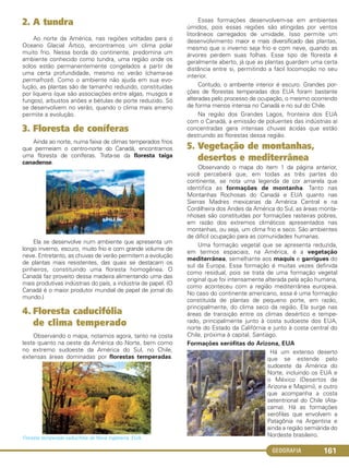 GEOGRAFIA 161
2. A tundra
Ao norte da América, nas regiões voltadas para o
Oceano Glacial Ártico, encontramos um clima polar
muito frio. Nessa borda do continente, predomina um
ambiente conhecido como tundra, uma região onde os
solos estão permanentemente congelados a partir de
uma certa profundidade, mesmo no verão (chama-se
permafrost). Como o ambiente não ajuda em sua evo-
lução, as plantas são de tamanho reduzido, constituídas
por liquens (que são associações entre algas, musgos e
fungos), arbustos anões e bétulas de porte reduzido. Só
se desenvolvem no verão, quando o clima mais ameno
permite a evolução.
3. Floresta de coníferas
Ainda ao norte, numa faixa de climas temperados frios
que permeiam o centro-norte do Canadá, encontramos
uma floresta de coníferas. Trata-se da floresta taiga
canadense.
Ela se desenvolve num ambiente que apresenta um
longo inverno, escuro, muito frio e com grande volume de
neve. Entretanto, as chuvas de verão permitem a evolução
de plantas mais resistentes, das quais se destacam os
pinheiros, constituindo uma floresta homogênea. O
Canadá faz proveito dessa madeira alimentando uma das
mais produtivas indústrias do país, a indústria de papel. (O
Canadá é o maior produtor mundial de papel de jornal do
mundo.)
4. Floresta caducifólia
de clima temperado
Observando o mapa, notamos agora, tanto na costa
leste quanto na oeste da América do Norte, bem como
no extremo sudoeste da América do Sul, no Chile,
extensas áreas dominadas por florestas temperadas.
Floresta temperada caducifólia da Nova Inglaterra, EUA.
Essas formações desenvolvem-se em ambientes
úmidos, pois essas regiões são atingidas por ventos
litorâneos carregados de umidade. Isso permite um
desenvolvimento maior e mais diversificado das plantas,
mesmo que o inverno seja frio e com neve, quando as
árvores perdem suas folhas. Esse tipo de floresta é
geralmente aberto, já que as plantas guardam uma certa
distância entre si, permitindo a fácil locomoção no seu
interior.
Contudo, o ambiente interior é escuro. Grandes por-
ções de florestas temperadas dos EUA foram bastante
alteradas pelo processo de ocupação, o mesmo ocorrendo
de forma menos intensa no Canadá e no sul do Chile.
Na região dos Grandes Lagos, fronteira dos EUA
com o Canadá, a emissão de poluentes das indústrias aí
concentradas gera intensas chuvas ácidas que estão
destruindo as florestas dessa região.
5. Vegetação de montanhas,
desertos e mediterrânea
Observando o mapa do item 1 da página anterior,
você perceberá que, em todas as três partes do
continente, se nota uma legenda de cor amarela que
identifica as formações de montanha. Tanto nas
Montanhas Rochosas do Canadá e EUA quanto nas
Sierras Madres mexicanas da América Central e na
Cordilheira dos Andes da América do Sul, as áreas monta-
nhosas são constituídas por formações rasteiras pobres,
em razão dos extremos climáticos apresentados nas
montanhas, ou seja, um clima frio e seco. São ambientes
de difícil ocupação para as comunidades humanas.
Uma formação vegetal que se apresenta reduzida,
em termos espaciais, na América, é a vegetação
mediterrânea, semelhante aos maquis e garrigues do
sul da Europa. Essa formação é muitas vezes definida
como residual, pois se trata de uma formação vegetal
original que foi intensamente alterada pela ação humana,
como aconteceu com a região mediterrânea europeia.
No caso do continente americano, essa é uma formação
constituída de plantas de pequeno porte, em razão,
principalmente, do clima seco da região. Ela surge nas
áreas de transição entre os climas desértico e tempe-
rado, principalmente junto à costa sudoeste dos EUA,
norte do Estado da Califórnia e junto à costa central do
Chile, próxima à capital, Santiago.
Formações xerófitas do Arizona, EUA
Há um extenso deserto
que se estende pelo
sudoeste da América do
Norte, incluindo os EUA e
o México (Desertos de
Arizona e Mapimi), e outro
que acompanha a costa
setentrional do Chile (Ata-
cama). Há as formações
xerófilas que envolvem a
Patagônia na Argentina e
ainda a região semiárida do
Nordeste brasileiro.
C1_1A_Geo_prof_Clayton_2013 10/09/12 13:38 Page 161
 