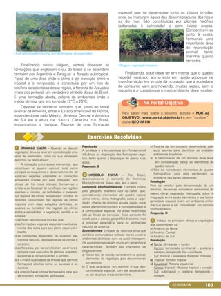 GEOGRAFIA 163
O cerrado brasileiro e uma grande ameaça: as queimadas.
Finalizando nossa viagem, vamos observar as
formações que englobam o sul do Brasil e se estendem
também por Argentina e Paraguai: a floresta subtropical.
Típica de uma área onde o clima é de transição entre o
tropical e o temperado, é constituída por um tipo de
conífera característica dessa região, a floresta de Araucária
(mata dos pinhais), um verdadeiro símbolo do sul do Brasil.
É uma formação aberta, própria de ambientes onde a
média térmica gira em torno de 12°C a 20°C.
Deve-se se destacar também que, junto ao litoral
oriental da América, entre o Estado americano da Flórida,
estendendo-se pelo México, América Central e América
do Sul até a altura de Santa Catarina no Brasil,
encontramos o mangue. Trata-se de uma formação
especial que se desenvolve junto às costas úmidas,
onde se misturam águas das desembocaduras dos rios e
as do mar. São constituídas por plantas halófilas
(adaptadas à salinidade) e com raízes aéreas.
Concentram-se
junto à costa,
formando uma
importante área
de reprodução
animal, tanto
marinha quanto
terrestre.
Mangue: vegetação litorânea.
Finalizando, você deve ter em mente que o quadro
vegetal mostrado acima está em rápido processo de
transformação em virtude da ocupação que a sociedade
de consumo vem promovendo, muitas vezes, sem o
respeito e o cuidado que o meio ambiente deve receber.
Para saber mais sobre o assunto, acesse o PORTAL
OBJETIVO (www.portal.objetivo.br) e, em “localizar”,
digite GEO1M114
No Portal Objetivo
ᕡ (MODELO ENEM) – Quando se discute
vegetação, deve-se levar em consideração uma
série de elementos como os que aparecem
descritos no texto abaixo:
A interação entre esses elementos, que
constituem o quadro natural, terá como
principal consequência o desenvolvimento de
espécies vegetais adaptadas às condições
ambientais criadas por essa interação. Nos
climas de frio mais intenso, formam-se a
tundra e as florestas de coníferas; nas regiões
quentes e úmidas, as latifoliadas e perenes;
nas regiões de climas temperados úmidos, as
florestas caducifólias; nas regiões de climas
tropicais com duas estações definidas, as
savanas ou cerrados; nas regiões de climas
áridos e semiáridos, a vegetação xerófila e os
estepes.
Esse texto permite-nos concluir que
a) as formações vegetais dependem exclusiva-
mente dos solos para seu pleno desenvolvi-
mento.
b) as formações dependem de diversos ele-
mentos naturais, destacando-se os climas e
os solos.
c) as florestas, por se constituírem de árvores,
os tipos mais evoluídos de plantas, adaptam-
se apenas a climas quentes e úmidos.
d) é a maior quantidade de chuvas que permite
formações abertas como as savanas e as
tundras.
e) é preciso haver climas temperados para que
se originem formações latifoliadas.
Resolução
A umidade e a temperatura têm fundamental
influência na disposição das formações vege-
tais, tanto quanto a disposição do relevo e os
solos.
Resposta: B
ᕢ (MODELO ENEM) – No Brasil,
desenvolveu-se o conceito de Domínios
Morfoclimáticos. Sobre eles, leia o texto:
Domínios Morfoclimáticos: Conceito criado
pelo geógrafo brasileiro Aziz Ab’Sáber, que,
considerando elementos do quadro natural
como relevo, clima, hidrografia, solos e vege-
tação, chama de domínio aquela região onde
esses elementos mantêm a homogeneidade e
a continuidade espacial. As áreas indefinidas
são as faixas de transição. Esse conceito foi
criado para o espaço geográfico brasileiro, mas
é possível estendê-lo para os ambientes
naturais da América.
Ecossistemas: Unidade da natureza ativa que
combina comunidades bióticas (seres vivos) e
ambientes abióticos, com os quais interagem.
Os ecossistemas variam muito em tamanhos e
características. Também são chamados de
biogeocenose.
a) Nesse tipo de estudo, consideram-se apenas
elementos da vegetação para denominar-se
um domínio.
b) O que caracteriza um domínio é sua des-
continuidade espacial, com ele espalhando-
se por diversas áreas do território.
c) Trata-se de um conceito desenvolvido pelo
autor apenas para identificar as unidades
ambientais brasileiras.
d) A identificação de um domínio deve levar
em consideração todos os elementos do
quadro natural.
e) Não se consideram elementos do quadro
hidrográfico, pois eles pertencem ao
ambiente das águas planetárias.
Resolução
Para se concluir pela denominação de um
domínio, devem-se considerar elementos do
relevo, clima, vegetação, hidrografia, solos. A
integração entre esses elementos e sua homo-
geneidade espacial criam um ambiente unifor-
me que passa a ser considerado um domínio
morfoclimático.
Resposta: D
ᕣ Indique os principais climas e vegetações
que predominam na:
a) América do Norte:
b) América Central:
c) América do Sul:
Resolução
a) Norte: clima polar – tundra
Centro: temperado continental – pradaria e
estepes; temperado frio – coníferas
Sul: tropical – savanas e florestas tropicais
b) Tropical: floresta tropical
c) Equatorial: floresta equatorial
Centro: tropical – floresta tropical e cerrado
Sul: subtropical – pradaria; temperado –
estepes
C1_1A_Geo_prof_Clayton_2013 10/09/12 13:38 Page 163
 