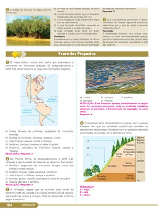 GEOGRAFIA164
ᕤ A análise da foto que se segue permite
afirmar que
a) se trata de uma floresta fechada, de difícil
acesso.
b) é uma formação aberta, que só apresenta
obstáculos junto às bordas dos rios.
c) é um manguezal, onde predominam espé-
cies de raízes aéreas.
d) é uma formação caducifólia, perdendo as
folhas durante o período de secas.
e) essa formação surge tanto em áreas
quentes e úmidas como em temperadas.
Resolução
Estendendo-se por áreas litorâneas de climas
tropicais, possui uma intensa atividade bioló-
gica, constituindo-se numa área de reprodução
de espécies marinhas e terrestres.
Resposta: C
ᕥ Que circunstâncias permitiram o desen-
volvimento da floresta equatorial amazônica,
sabendo-se que o solo da região é reconhe-
cidamente pobre?
Resolução
A estabilidade climática, com chuvas cons-
tantes e o clima permanentemente quente,
permitiu o desenvolvimento das plantas, além
da geração de nutrientes necessários à vida
das espécies.
ᕡ O mapa abaixo mostra dois perfis que atravessam o
continente em diferentes direções. Se atravessássemos o
perfil A-B, observaríamos as seguintes formações vegetais:
a) tundra, floresta de coníferas, vegetação de montanha,
xerófitas.
b) floresta de coníferas, xerófitas, estepes, tundra.
c) mata tropical, savana, tundra e campos.
d) pradarias, campos, savanas e matas tropicais.
e) chaparral, complexo de Colúmbia, savana, estepe e
mangue.
RESOLUÇÃO: Resposta: A
ᕢ Da mesma forma, se atravessássemos o perfil C-D,
teríamos a oportunidade de observar as seguintes formações:
a) xerófitas, vegetação de montanha, estepe, mata dos
pinhais e mata tropical.
b) campos, cerrado, mata equatorial, coníferas.
c) mata tropical, coníferas, estepe e pradaria.
d) savanas, punas, xerófita caatingueira, mata de araucária.
e) maquis, garrigue e campos.
RESOLUÇÃO: Resposta: A
ᕣ A formação vegetal que se estende pelas áreas do
extremo norte do Canadá e do Alasca constitui-se de liquens,
associação de fungos e musgos. Pode ser observada na foto a
seguir e constitui:
a) tundra. b) campos. c) pradaria.
d) garrigue. e) maquis.
RESOLUÇÃO: Essa formação aparece principalmente na região
norte do continente americano, onde as condições climáticas
extremas só permitem o florescimento de vegetação no curto
verão.
Resposta: A
ᕤ O escalonamento climatobotânico propicia uma ocupação
humana, em que as atividades econômicas também se
apresentam escalonadas. Complete com os produtos agrícolas
encontrados de acordo com a altitude e o clima.
RESOLUÇÃO:
A – trigo
B – café
C – cacau
C1_1A_Geo_prof_Clayton_2013 10/09/12 13:38 Page 164
 