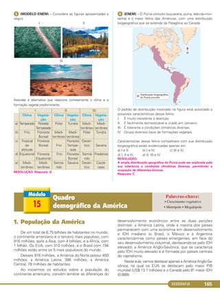 GEOGRAFIA 165
ᕥ (MODELO ENEM) – Considere as figuras apresentadas a
seguir.
I II
III
Assinale a alternativa que relaciona corretamente o clima e a
formação vegetal predominante.
RESOLUÇÃO: Resposta: D
ᕦ (ENEM) – O Puma concolor (suçuarana, puma, leão-da-mon-
tanha) é o maior felino das Américas, com uma distribuição
biogeográfica que se estende da Patagônia ao Canadá.
O padrão de distribuição mostrado na figura está associado a
possíveis características desse felino:
I. É muito resistente a doenças.
II. É facilmente domesticável e criado em cativeiro.
III. É tolerante a condições climáticas diversas.
IV. Ocupa diversos tipos de formações vegetais.
Características desse felino compatíveis com sua distribuição
biogeográfica estão evidenciadas apenas em
a) I e II. b) I e IV. c) III e IV.
d) I, Il e IV. e) II, III e IV.
RESOLUÇÃO:
A ampla distribuição geográfica do Puma pode ser explicada pela
sua tolerância a condições climáticas diversas, permitindo a
ocupação de diferentes biomas.
Resposta: C
Vegeta-
ção
Medi-
terrânea
Tundra
Savana
Pradarias
Cactá-
ceas
Clima
Medi-
terrâneo
Polar
Desér-
tico
Semiá-
rido
Desér-
tico
Vegeta-
ção
Tundra
Medi-
terrânea
Floresta
Tempe-
rada
Floresta
Boreal
Savana
Clima
Polar
Medi-
terrâneo
Frio
Frio
Semiá-
rido
Vegeta-
ção
Floresta
Temperada
Floresta
Boreal
Floresta
Boreal
Floresta
Equatorial
Medi-
terrânea
Clima
Temperado
Frio
Tropical
de
altitude
Equatorial
Medi-
terrâneo
a)
b)
c)
d)
e)
IIIIII
15
Quadro
demográfico da América
• Crescimento vegetativo
• Metrópole • Megalópole
1. População da América
De um total de 6,75 bilhões de habitantes no mundo,
o continente americano é o terceiro mais populoso, com
916 milhões, após a Ásia, com 4 bilhões, e a África, com
1 bilhão. Os EUA, com 310 milhões, e o Brasil com 194
milhões estão entre os 5 mais populosos do mundo.
Desses 916 milhões, a América do Norte possui 450
milhões; a América Latina, 388 milhões; a América
Central, 78 milhões de habitantes.
Ao iniciarmos os estudos sobre a população do
continente americano, convém lembrar as diferenças do
desenvolvimento econômico entre as duas porções
distintas: a América Latina, onde a maioria dos países
permanecem com uma economia em desenvolvimento
e IDH mediano (o Brasil, o México e a Argentina
caracterizam-se como países emergentes, em face do
seu desenvolvimento industrial, destacando-se pelo IDH
elevado); a América Anglo-Saxônica, que se caracteriza
pelo IDH muito elevado e é formada por países centrais
do capitalismo.
Nesta aula, vamos destacar apenas a América Anglo-Sa-
xônica, na qual os EUA se destacam pelo maior PIB
mundial (US$ 13.1 trilhões) e o Canadá pelo 8o. maior IDH
(0,888).
C1_1A_Geo_prof_Clayton_2013 10/09/12 13:38 Page 165
 
