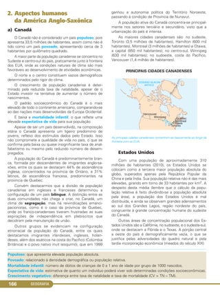 GEOGRAFIA166
Populoso: que apresenta elevada população absoluta.
Povoado: relacionado à densidade demográfica ou população relativa.
Mortalidade infantil: número de óbitos de crianças de 0 a 1 ano de idade por grupo de 1000 nascidos.
Expectativa de vida: estimativa de quanto um indivíduo poderá viver sob determinadas condições socioeconômicas.
Crescimento vegetativo: diferença entre taxa de natalidade e taxa de mortalidade (CV = TN – TM).
2. Aspectos humanos
da América Anglo-Saxônica
a) Canadá
O Canadá não é considerado um país populoso, pois
apresenta 33,5 milhões de habitantes, assim como não é
tido como um país povoado, apresentando cerca de 3
habitantes por quilômetro quadrado.
A maior parte da população canadense se concentra no
Sudeste e centro-sul do país, praticamente junto à fronteira
dos EUA, onde as condições naturais de clima são mais
favoráveis ao desenvolvimento de atividades econômicas.
O norte e o centro constituem vazios demográficos
determinados pelo rigor do clima.
O crescimento da população canadense é deter-
minado pela reduzida taxa de natalidade, apesar de o
Estado investir na tentativa de aumentar o número de
nascimentos.
O padrão socioeconômico do Canadá é o mais
elevado de todo o continente americano, comparando-se
ao das nações mais desenvolvidas da Europa Ocidental.
É baixa a mortalidade infantil, o que reflete uma
elevada expectativa de vida para sua população.
Apesar de ser um país desenvolvido, na composição
etária o Canadá apresenta um ligeiro predomínio de
jovens, reflexo dos estímulos dados pelo Estado. Isso
não compromete a qualidade de vida no país, o que se
confirma pela baixa ou quase insignificante taxa de anal-
fabetismo ou mesmo pelo reduzido número de desem-
pregados.
A população do Canadá é predominantemente bran-
ca, formada por descendentes de imigrantes anglo-sa-
xões, entre os quais se destacam 44% de ascendência
inglesa, concentrados na província de Ontário, e 31%
latinos, de ascendência francesa, predominantes na
província de Quebec.
Convém destacarmos que a divisão da população
canadense em ingleses e franceses determinou a
configuração de um país bilíngue. A distinção entre as
duas comunidades não chega a criar, no Canadá, um
clima de segregação, mas há reivindicações emanci-
pacionistas, como é o caso da província de Quebec,
onde os franco-canadenses tiveram frustradas as suas
aspirações de independência em plebiscitos que
decidiram pela manutenção da união.
Outros grupos se evidenciam na configuração
etnorracial da população do Canadá, entre os quais
destacamos imigrantes irlandeses, ingleses, holan-
deses, além dos asiáticos na costa do Pacífico (Colúmbia
Britânica) e o povo nativo inuit (esquimó), que em 1999
ganhou a autonomia política do Território Noroeste,
passando à condição de Província de Nunavut.
A população ativa do Canadá concentra-se principal-
mente nos setores terciário e secundário, visto que a
urbanização do país é intensa.
As maiores cidades canadenses são: no sudeste,
Toronto (3,5 milhões de habitantes), Hamilton (600 mil
habitantes), Montreal (3 milhões de habitantes) e Otawa,
a capital (850 mil habitantes); no centro-sul, Winnipeg
(630 mil habitantes); no sudoeste, costa do Pacífico,
Vancouver (1,4 milhão de habitantes).
PRINCIPAIS CIDADES CANADENSES
As principais cidades canadenses concentram-se basicamente ao longo da
fronteira com os EUA.
Estados Unidos
Com uma população de aproximadamente 310
milhões de habitantes (2010), os Estados Unidos se
colocam como a terceira maior população absoluta do
globo, superados apenas pela República Popular da
China e pela Índia. Sua população relativa não é das mais
elevadas, girando em torno de 33 habitantes por km2. A
despeito desta média (lembre que o cálculo da popu-
lação relativa é feito dividindo-se a população absoluta
pela área), a população dos Estados Unidos é mal
distribuída, e ainda se observam grandes adensamentos
ao sul dos Grandes Lagos, região nordeste do país,
congruente à grande concentração humana do sudeste
do Canadá.
Outras áreas de concentração populacional dos Es-
tados Unidos são a Califórnia, no sudoeste, e o sudeste-sul,
onde se destacam a Flórida e o Texas. A porção central
a oeste do país é demograficamente vazia, o que se
justifica pelas adversidades do quadro natural e pela
tardia incorporação econômica (meados do século XIX).
C1_1A_Geo_prof_Clayton_2013 10/09/12 13:38 Page 166
 