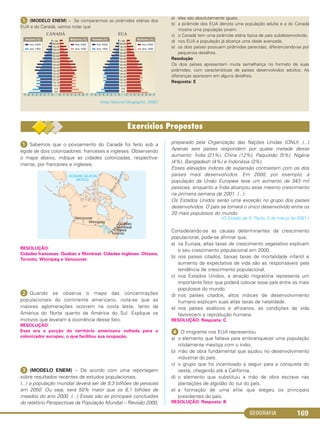 GEOGRAFIA 169
ᕥ (MODELO ENEM) – Se compararmos as pirâmides etárias dos
EUA e do Canadá, vamos notar que
(Atlas National Geographic, 2008.)
a) elas são absolutamente iguais.
b) a pirâmide dos EUA denota uma população adulta e a do Canadá
mostra uma população jovem.
c) o Canadá tem uma pirâmide etária típica de país subdesenvolvido.
d) nos EUA a população já alcança uma idade avançada.
e) os dois países possuem pirâmides parecidas, diferenciando-se por
pequenos detalhes.
Resolução
Os dois países apresentam muita semelhança no formato de suas
pirâmides, com características de países desenvolvidos adultos. As
diferenças aparecem em alguns detalhes.
Resposta: E
ᕡ Sabemos que o povoamento do Canadá foi feito sob a
égide de dois colonizadores: franceses e ingleses. Observando
o mapa abaixo, indique as cidades colonizadas, respectiva-
mente, por franceses e ingleses:
RESOLUÇÃO:
Cidades francesas: Quebec e Montreal. Cidades inglesas: Ottawa,
Toronto, Winnipeg e Vancouver.
ᕢ Quando se observa o mapa das concentrações
populacionais do continente americano, nota-se que as
maiores aglomerações ocorrem na costa leste, tanto da
América do Norte quanto da América do Sul. Explique os
motivos que levaram à ocorrência desse fato.
RESOLUÇÃO:
Essa era a porção do território americano voltada para o
colonizador europeu, o que facilitou sua ocupação.
ᕣ (MODELO ENEM) – De acordo com uma reportagem
sobre resultados recentes de estudos populacionais,
(...) a população mundial deverá ser de 9,3 bilhões de pessoas
em 2050. Ou seja, será 50% maior que os 6,1 bilhões de
meados do ano 2000. (...) Essas são as principais conclusões
do relatório Perspectivas da População Mundial – Revisão 2000,
preparado pela Organização das Nações Unidas (ONU). (...)
Apenas seis países respondem por quase metade desse
aumento: Índia (21%), China (12%), Paquistão (5%), Nigéria
(4%), Bangladesh (4%) e Indonésia (3%).
Esses elevados índices de expansão contrastam com os dos
países mais desenvolvidos. Em 2000, por exemplo, a
população da União Europeia teve um aumento de 343 mil
pessoas, enquanto a Índia alcançou esse mesmo crescimento
na primeira semana de 2001. (...)
Os Estados Unidos serão uma exceção no grupo dos países
desenvolvidos. O país se tornará o único desenvolvido entre os
20 mais populosos do mundo.
(O Estado de S. Paulo, 3 de março de 2001.)
Considerando-se as causas determinantes de crescimento
populacional, pode-se afirmar que,
a) na Europa, altas taxas de crescimento vegetativo explicam
o seu crescimento populacional em 2000.
b) nos países citados, baixas taxas de mortalidade infantil e
aumento da expectativa de vida são as responsáveis pela
tendência de crescimento populacional.
c) nos Estados Unidos, a atração migratória representa um
importante fator que poderá colocar esse país entre os mais
populosos do mundo.
d) nos países citados, altos índices de desenvolvimento
humano explicam suas altas taxas de natalidade.
e) nos países asiáticos e africanos, as condições de vida
favorecem a reprodução humana.
RESOLUÇÃO: Resposta: C
ᕤ O imigrante nos EUA representou
a) o elemento que faltava para embranquecer uma população
nitidamente mestiça com o índio.
b) mão de obra fundamental que ajudou no desenvolvimento
industrial do país.
c) o grupo que foi incentivado a seguir para a conquista do
oeste, chegando até a Califórnia.
d) o elemento que substituiu a mão de obra escrava nas
plantações de algodão do sul do país.
e) a formação de uma elite que elegeu os principais
presidentes do país.
RESOLUÇÃO: Resposta: B
C1_1A_Geo_prof_Clayton_2013 10/09/12 13:38 Page 169
 