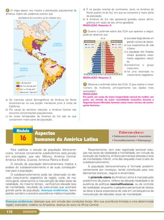 GEOGRAFIA170
ᕥ O mapa abaixo nos mostra a distribuição populacional da
América. Sobre ele, podemos concluir que
a) Os menores vazios demográficos da América do Norte
encontram-se na sua porção meridional junto à costa da
Califórnia.
b) Por causa do território reduzido, a América Central não
encontra concentrações populacionais.
c) As zonas temperadas da América do Sul são as que
concentram maior parte da população.
d) É na porção oriental do continente, tanto na América do
Norte quanto na do Sul, em que se concentra a maior parte
da população.
e) A América do Sul não apresenta grandes vazios demo-
gráficos em razão de seu clima agradável.
RESOLUÇÃO: Resposta: D
ᕦ Quanto à pirâmide etária dos EUA que aparece a seguir,
pode-se observar que
a) sua base larga denota um
grande número de idosos.
b) sua expectativa de vida
é baixa.
c) a população dos Estados
Unidos apresenta cresci-
mento vegetativo reduzi-
do.
d) predomina o grupo
masculino.
e) há uma retomada no
crescimento vegetativo.
RESOLUÇÃO: Resposta: C
ᕧ Observe a pirâmide etária dos EUA. O que explica o maior
número de mulheres, principalmente nas idades mais
avançadas?
RESOLUÇÃO:
Em parte, em razão da maior longevidade natural da mulher; em
parte, em virtude da maior mortalidade masculina durante a
Segunda Guerra Mundial, fazendo restar maior número de contin-
gente feminino.
Para viabilizar o estudo da população latino-ame-
ricana, torna-se conveniente subdividirmos esta porção
em sub-regiões, que são: México, América Central,
América Andina, Guianas, América Platina e Brasil.
O estudo da população latino-americana implica a
análise do subdesenvolvimento e de suas consequên-
cias para a população.
O subdesenvolvimento pode ser observado no ele-
vado crescimento vegetativo da região, onde, de ma-
neira geral, observamos a manutenção de altas taxas de
natalidade. Ao mesmo tempo, verificamos elevada taxa
de mortalidade, resultado da subnutrição que acomete
grande parte da população, doenças endêmicas, baixo
padrão sanitário e precária assistência médico-hospitalar.
Recentemente, tem sido registrada sensível redu-
ção nas taxas de natalidade e mortalidade, em virtude da
evolução da medicina, embora permaneça elevada a taxa
de mortalidade infantil, uma das sequelas mais cruéis do
subdesenvolvimento.
A população latino-americana é formada predomi-
nantemente por mestiços, tendo contribuído para isso
elementos brancos, negros e ameríndios.
A pirâmide etária da América Latina é marcada pelo
predomínio de jovens, reflexo da elevada natalidade e da
ausência de políticas neomalthusianas, ou de controle
de natalidade, enquanto o pequeno percentual de idosos
se deve à baixa expectativa de vida em consequência da
manutenção de elevadas taxas de mortalidade.
16
Aspectos
humanos da América Latina
• Subdesenvolvimento • Ameríndios
• Neomalthusianismo • Subemprego
Doenças endêmicas: doenças que, em virtude das condições locais, têm sua ocorrência limitada a uma determinada
região; exemplos: malária na Amazônia, doença do sono na África Central.
C1_1A_Geo_prof_Clayton_2013 10/09/12 13:38 Page 170
 