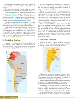 GEOGRAFIA172
A região é bem povoada como um todo, embora se
destaque a porção insular em relação ao litoral da parte
ístmica.
O crescimento vegetativo desta região é grande,
desproporcional ao dinamismo de sua frágil economia.
Predominam os mestiços, diferenciando-se na porção
ístmica os ameríndios e na porção insular os negros.
Também prevalecem os jovens e ativos ligados a
atividades primárias e o baixo padrão socioeconômico, com
elevado analfabetismo (+
– 25%), alta mortalidade infantil e
uma das piores distribuições de renda do mundo.
Inserido no contexto latino-americano, Cuba, o único país
socialista do continente, apresenta uma população isenta
de certos problemas crônicos do subdesenvolvimento.
Cuba conseguiu, a partir da revolução de 1959, reduzir
significativamente a mortalidade infantil (– 5‰) e
praticamente não tem analfabetos (2,8%). Hoje, mais ou
menos 30% de sua população dispõe de formação
superior (2.100.000 habitantes). É o país mais populoso da
América Central (11.300.000 habitantes), sendo a capital,
Havana, a maior cidade da região.
3. América Andina
Integram a América Andina: Venezuela, Colômbia,
Peru, Equador, Bolívia e Chile. Sua população absoluta
gira em torno de 110 milhões de habitantes, com maiores
concentrações na porção litorânea e na região dos altiplanos.
Em geral, o crescimento vegetativo vem apresentan-
do queda, apesar de manter-se em patamares maiores do
que seria oportuno observar, haja vista a fragilidade da
economia local (em média 25‰).
Etnicamente, predominam os mestiços, destacando-se
grupos de ascendência incaica. Sob o ponto de vista
etário, é grande o número de jovens e os ativos estão
associados a atividades primárias e exportadoras,
principalmente. A industrialização, modesta e recente,
provocou um crescimento desordenado das cidades e,
consequentemente, a transferência de ativos para os
setores secundário e terciário.
Com exceção do Chile, que apresenta um melhor
padrão de desenvolvimento socioeconômico, elevado
IDH e forte urbanização, a região andina caracteriza-se
pela precariedade de suas condições de vida marcada
pela elevada taxa de analfabetismo, (+
– 20%), de subnu-
trição (+
– 42%) e vulnerabilidade às doenças endêmicas,
às quais se somou recentemente a cólera, particular-
mente no Peru e no Equador. A Bolívia é o país de mais
baixo IDH da região.
4. América Platina
Integram a América Platina: Argentina, Uruguai e
Paraguai, com uma população absoluta aproximada de
49 milhões e 15 hab./km2 de população relativa.
Para os padrões latino-americanos, podemos obser-
var uma reduzida taxa de crescimento natural (em média
1,2%), apesar de as taxas relacionadas ao Paraguai se
mostrarem acima dos padrões regionais (3,0%).
Excepcionalmente, esta região apresenta predomínio
de adultos e de população urbana (75%), o que não a
torna isenta de graves problemas no quadro social.
Etnicamente, podemos observar o predomínio de
brancos na Argentina e no Uruguai e de mestiços no
Paraguai, que é o único país latino-americano de língua
hispânica a adotar também um idioma nativo, o guarani.
A população platina é predominantemente urbana,
exceto no Paraguai, com urbanização em torno de 58%,
C1_1A_Geo_prof_Clayton_2013 10/09/12 13:38 Page 172
 