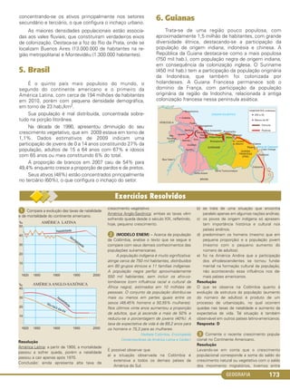 GEOGRAFIA 173
ᕡ Compare a evolução das taxas de natalidade
e de mortalidade do continente americano.
Resolução
América Latina: a partir de 1900, a mortalidade
passou a sofrer queda, porém a natalidade
passou a cair apenas após 1970.
Conclusão: ainda apresenta alta taxa de
crescimento vegetativo
América Anglo-Saxônica: ambas as taxas vêm
sofrendo queda desde o século XIX, refletindo,
hoje, pequeno crescimento.
ᕢ (MODELO ENEM) – Acerca da população
da Colômbia, analise o texto que se segue e
compare com seus demais conhecimentos das
populações sul-americanas.
A população indígena é muito significativa:
atinge cerca de 750 mil habitantes, distribuídos
em 80 grupos étnicos e 11 famílias indígenas.
A população negra perfaz aproximadamente
550 mil habitantes, sem incluir os afro-co-
lombianos (com influência racial e cultural da
África negra), estimados em 10 milhões de
pessoas. O conjunto da população distribui-se
mais ou menos em partes iguais entre os
sexos (49,45% homens e 50,55% mulheres).
Nos últimos vinte anos aumentou a proporção
de adultos, que já ascende a mais de 50% e
reduziu-se a porcentagem de jovens (40%). A
taxa da expectativa de vida é de 69,2 anos para
os homens e 75,3 para as mulheres.
(Verbete Colômbia, Enciclopédia
Contemporânea da América Latina e Caribe.)
É possível observar que
a) a situação observada na Colômbia é
extensiva a todos os demais países da
América do Sul.
b) se trata de uma situação que encontra
paralelo apenas em algumas nações andinas.
c) os povos de origem indígena só apresen-
tam importância histórica e cultural nos
países andinos.
d) predominam os homens (mesmo que em
pequena proporção) e a população jovem
(mesmo com o pequeno aumento do
número de adultos).
e) foi na América Andina que a participação
dos afrodescendentes se tornou funda-
mental na formação cultural da população,
não acontecendo essa influência nos de-
mais países americanos.
Resolução
O que se observa na Colômbia quanto à
evolução da estrutura da população (aumento
do número de adultos) é produto de um
processo de urbanização, no qual ocorrem
quedas nas taxas de natalidade e aumento da
expectativa de vida. Tal situação é também
observável em outros países latino-americanos.
Resposta: D
ᕣ Comente o recente crescimento popula-
cional no Continente Americano.
Resolução
Levando-se em conta que o crescimento
populacional corresponde a soma do saldo do
crescimento natural ou vegetativo com o saldo
dos movimento migratórios, tivemos entre
concentrando-se os ativos principalmente nos setores
secundário e terciário, o que configura o inchaço urbano.
As maiores densidades populacionais estão associa-
das aos vales fluviais, que constituíram verdadeiros eixos
de colonização. Destaca-se a foz do Rio da Prata, onde se
localizam Buenos Aires (13.000.000 de habitantes na re-
gião metropolitana) e Montevidéu (1.300.000 habitantes).
5. Brasil
É o quinto país mais populoso do mundo, o
segundo do continente americano e o primeiro da
América Latina, com cerca de 194 milhões de habitantes
em 2010, porém com pequena densidade demográfica,
em torno de 23 hab./km2.
Sua população é mal distribuída, concentrada sobre-
tudo na porção litorânea.
Na década de 1990, apresentou diminuição do seu
crescimento vegetativo, que em 2009 estava em torno de
1,1%. Dados estimativos de 2009 indicam uma
participação de jovens de 0 a 14 anos constituindo 27% da
população, adultos de 15 a 64 anos com 67% e idosos
com 65 anos ou mais constituindo 6% do total.
A proporção de brancos em 2007 caiu de 54% para
49,4% enquanto cresce a proporção de pardos e de pretos.
Seus ativos (48%) estão concentrados principalmente
no terciário (60%), o que configura o inchaço do setor.
6. Guianas
Trata-se de uma região pouco populosa, com
aproximadamente 1,5 milhão de habitantes, com grande
diversidade étnica, destacando-se a participação da
população de origem indiana, indonésia e chinesa. A
República da Guiana destaca-se como a mais populosa
(750 mil hab.), com população negra de origem indiana,
em consequência da colonização inglesa. O Suriname
(450 mil hab.) tem a participação da população originária
da Indonésia, que também foi colonizada por
holandeses. A Guiana Francesa permanece sob o
domínio da França, com participação da população
originária da região da Indochina, relacionada à antiga
colonização francesa nessa península asiática.
C1_1A_Geo_prof_Clayton_2013 10/09/12 13:38 Page 173
 