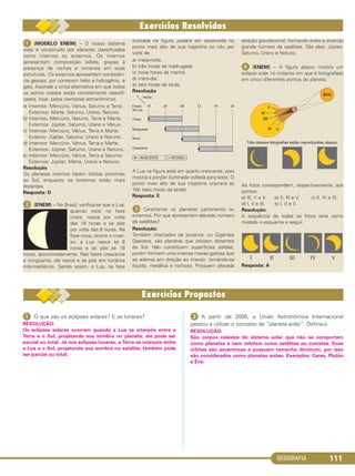 GEOGRAFIA 111
ᕡ (MODELO ENEM) – O nosso sistema
solar é constituído por planetas classificados
como internos ou externos. Os internos
apresentam composição sólida, graças à
presença de rochas e minerais em suas
estruturas. Os externos apresentam consistên-
cia gasosa, por conterem hélio e hidrogênio, e
gelo. Assinale a única alternativa em que todos
os astros citados estão corretamente classifi-
cados, hoje, pelos cientistas astronômicos.
a) Internos: Mercúrio, Vênus, Saturno e Terra.
Externos: Marte, Saturno, Urano, Netuno.
b) Internos: Mercúrio, Netuno, Terra e Marte.
Externos: Júpiter, Saturno, Urano e Vênus.
c) Internos: Mercúrio, Vênus, Terra e Marte.
Externo: Júpiter, Saturno, Urano e Netuno.
d) Internos: Mercúrio, Vênus, Terra e Marte.
Externos: Júpiter, Saturno, Urano e Netuno.
e) Internos: Mercúrio, Vênus, Terra e Saturno.
Externos: Júpiter, Marte, Urano e Netuno.
Resolução
Os planetas internos fazem órbitas próximas
ao Sol, enquanto os externos estão mais
distantes.
Resposta: D
ᕢ (ENEM) – No Brasil, verifica-se que a Lua,
quando está na fase
cheia, nasce por volta
das 18 horas e se põe
por volta das 6 horas. Na
fase nova, ocorre o inver-
so: a Lua nasce às 6
horas e se põe às 18
horas, aproximadamente. Nas fases crescente
e minguante, ela nasce e se põe em horários
intermediários. Sendo assim, a Lua, na fase
ilustrada na figura, poderá ser observada no
ponto mais alto de sua trajetória no céu por
volta de
a) meia-noite.
b) três horas da madrugada.
c) nove horas da manhã.
d) meio-dia.
e) seis horas da tarde.
Resolução
A Lua na figura está em quarto crescente, pois
mostra a porção iluminada voltada para leste. O
ponto mais alto de sua trajetória ocorrerá às
18h (seis horas da tarde).
Resposta: E
ᕣ Caracterize os planetas jupiterianos ou
externos. Por que apresentam elevado número
de satélites?
Resolução:
Também chamados de jovianos, ou Gigantes
Gasosos, são planetas que orbitam distantes
do Sol. Não constituem superfícies sólidas,
porém formam uma imensa massa gasosa que
se adensa em direção ao interior, tornando-se
líquida, metálica e rochosa. Possuem elevada
atração gravitacional, formando anéis e atraindo
grande número de satélites. São eles: Júpiter,
Saturno, Urano e Netuno.
ᕤ (ENEM) – A figura abaixo mostra um
eclipse solar no instante em que é fotografado
em cinco diferentes pontos do planeta.
As fotos correspondem, respectivamente, aos
pontos:
a) III, V e II. b) II, III e V. c) II, IV e III.
d) I, II e III. e) I, II e V.
Resolução:
A sequência de todas as fotos teria como
modelo o esquema a seguir.
Resposta: A
ᕡ O que são os eclipses solares? E os lunares?
RESOLUÇÃO:
Os eclipses solares ocorrem quando a Lua se interpõe entre a
Terra e o Sol, projetando sua sombra no planeta; ele pode ser
parcial ou total. Já nos eclipses lunares, a Terra se interpõe entre
a Lua e o Sol, projetando sua sombra no satélite; também pode
ser parcial ou total.
ᕢ A partir de 2006, a União Astronômica Internacional
passou a utilizar o conceito de “planeta anão”. Defina-o.
RESOLUÇÃO:
São corpos celestes do sistema solar que não se comportam
como planetas e nem orbitam como satélites ou cometas. Suas
órbitas são excêntricas e possuem tamanho diminuto, por isso
são considerados como planetas anões. Exemplos: Ceres, Plutão
e Éris.
C1_1A_Geo_prof_Clayton_2013 10/09/12 13:37 Page 111
 