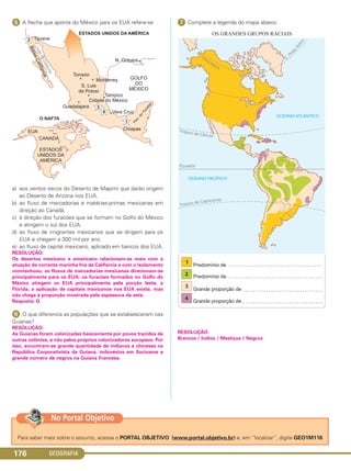 GEOGRAFIA176
ᕥ A flecha que aponta do México para os EUA refere-se
a) aos ventos secos do Deserto de Mapimi que darão origem
ao Deserto de Arizona nos EUA.
b) ao fluxo de mercadorias e matérias-primas mexicanas em
direção ao Canadá.
c) à direção dos furacões que se formam no Golfo do México
e atingem o sul dos EUA.
d) ao fluxo de imigrantes mexicanos que se dirigem para os
EUA e chegam a 300 mil por ano.
e) ao fluxo de capital mexicano, aplicado em bancos dos EUA.
RESOLUÇÃO:
Os desertos mexicano e americano relacionam-se mais com a
atuação da corrente marinha fria da Califórnia e com o isolamento
montanhoso; os fluxos de mercadorias mexicanas direcionam-se
principalmente para os EUA; os furacões formados no Golfo do
México atingem os EUA principalmente pela porção leste, a
Flórida; a aplicação de capitais mexicanos nos EUA existe, mas
não chega à proporção mostrada pela espessura da seta.
Resposta: D
ᕦ O que diferencia as populações que se estabeleceram nas
Guianas?
RESOLUÇÃO:
As Guianas foram colonizadas basicamente por povos trazidos de
outras colônias, e não pelos próprios colonizadores europeus. Por
isso, encontram-se grande quantidade de indianos e chineses na
República Corporativista da Guiana, indonésios em Suriname e
grande número de negros na Guiana Francesa.
ᕧ Complete a legenda do mapa abaixo:
RESOLUÇÃO:
Brancos / Índios / Mestiços / Negros
Para saber mais sobre o assunto, acesse o PORTAL OBJETIVO (www.portal.objetivo.br) e, em “localizar”, digite GEO1M116
No Portal Objetivo
C1_1A_Geo_prof_Clayton_2013 10/09/12 13:38 Page 176
 