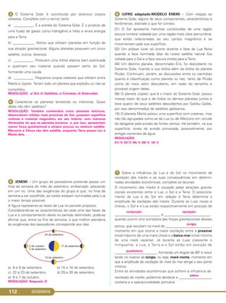 GEOGRAFIA112
ᕣ O Sistema Solar é constituído por diversos corpos
celestes. Complete com o termo certo:
a) ___________. É a estrela do Sistema Solar. É o produto de
uma fusão de gases como hidrogênio e hélio e envia energia
para a Terra.
b) ____________. Astros que orbitam planetas em função de
sua atração gravitacional. Alguns planetas possuem um único
satélite; outros, diversos.
c) ___________. Possuem uma órbita elíptica bem acentuada
e queimam seu material quando passam perto do Sol,
formando uma cauda.
d) ___________. Pequenos corpos celestes que orbitam entre
Marte e Júpiter. Teriam sido um planeta que explodiu ou não se
consolidou.
RESOLUÇÃO: a) Sol; b) Satélites; c) Cometas; d) Asteroides.
ᕤ Caracterize os planetas terrestres ou interiores. Quais
deles não têm satélites?
RESOLUÇÃO: Também conhecidos como planetas telúricos,
desenvolvem órbitas mais próximas do Sol, possuem superfície
rochosa e material magmático em seu interior, com menores
dimensões do que os planetas jovianos e, por isso, apresentam
menor força gravitacional e atraem poucos ou nenhum satélite.
Mercúrio e Vênus não têm satélite, enquanto Terra possui um e
Marte dois.
ᕥ (ENEM) – Um grupo de pescadores pretende passar um
final de semana do mês de setembro, embarcado, pescando
em um rio. Uma das exigências do grupo é que, no final de
semana a ser escolhido, as noites estejam iluminadas pela Lua
o maior tempo possível.
A figura representa as fases da Lua no período proposto.
Considerando-se as características de cada uma das fases da
Lua e o comportamento desta no período delimitado, pode-se
afirmar que, entre os fins de semana, o que melhor atenderia
às exigências dos pescadores corresponde aos dias
a) 8 e 9 de setembro. b) 15 e 16 de setembro.
c) 22 e 23 de setembro. d) 29 e 30 de setembro.
e) 6 e 7 de outubro.
RESOLUÇÃO: Resposta: D
ᕦ (UFRG adaptado-MODELO ENEM) – Com relação ao
Sistema Solar, alguns de seus componentes, características e
fenômenos, assinale o que for correto.
01) O Sol apresenta manchas constituídas de uma região
escura (umbra) rodeada por uma região mais clara (penumbra),
que estão relacionadas ao seu campo magnético e se
movimentam pela sua superfície.
02) Um eclipse lunar só ocorre durante a fase de Lua Nova
quando a face iluminada (dia) do nosso satélite natural fica
voltada para o Sol e a face escura (noite) para a Terra.
04) Um décimo planeta, denominado Éris, foi descoberto no
Sistema Solar, ficando a sua órbita além da órbita do planeta
Plutão. Continuam, porém, as discussões entre os cientistas
quanto à classificação como planeta ou não, tanto de Plutão
como do novo astro descoberto, em razão do tamanho e
provável origem deles.
08) O planeta Júpiter, que é o maior do Sistema Solar, possui
massa maior do que a de todos os demais planetas juntos e
teve quatro de seus satélites descobertos por Galileu Galilei,
por isso denominados de satélites galileanos.
16) O planeta Marte possui uma superfície com crateras, mas
não tão agrupadas como as da Lua ou de Mercúrio em virtude
do desgaste pela erosão de fortes ventos. Há também, na sua
superfície, sinais de erosão provocada, possivelmente, por
antigas correntes de água.
RESOLUÇÃO:
01) V, 02) F, 04) V, 08) V, 16) V
ᕧ Sobre a influência da Lua e do Sol no movimento de
oscilação das marés e as suas consequências em determi-
nadas atividades econômicas, complete as lacunas:
O movimento das marés é causado pelas atrações gravita-
cionais existentes entre a Lua, o Sol e a Terra. O posiciona-
mento da Lua e do Sol em relação à Terra determina a
amplitude de oscilação das marés. Durante as Luas novas e
cheias, o Sol e a Lua estão respectivamente em posição de
conjunção oposição
__________________________ e __________________________,
quando ocorre uma somatória das forças gravitacionais desses
sizígia
astros, que resultam na maré de __________________________,
momento em que ocorre a maior oscilação entre a preamar
(nível máximo de uma mare cheia) e a baixa-mar (nível mínimo
de uma maré vazante). Já durante as Luas crescente e
minguante, a Lua, a Terra e o Sol estão em posição de
quadratura
________________________, formando um ângulo de 90° e resul-
tando no inverso da sizígia, ou seja, maré morta, momento em
que a amplitude de oscilação do nível do mar atinge o seu ponto
mínimo.
Entre as atividades econômicas que sofrem a influência da
pesca
oscilação de marés, podemos destacar a ___________________
costeira e a operacionalidade portuária.
C1_1A_Geo_prof_Clayton_2013 10/09/12 13:37 Page 112
 