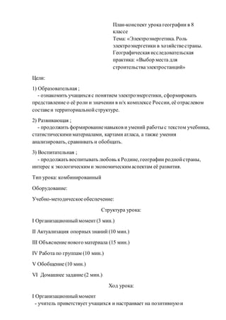 План-конспект урока географии в 8
классе
Тема: «Электроэнергетика. Роль
электроэнергетики в хозяйствестраны.
Географическая исследовательская
практика: «Выбор места для
строительстваэлектростанций»
Цели:
1) Образовательная ;
- ознакомить учащихся с понятием электроэнергетики, сформировать
представление о её роли и значении в н/х комплексе России, её отраслевом
составеи территориальнойструктуре.
2) Развивающая ;
- продолжить формированиенавыков и умений работы с текстом учебника,
статистическимиматериалами, картами атласа, а также умения
анализировать, сравнивать и обобщать.
3) Воспитательная ;
- продолжать воспитывать любовь кРодине, географии роднойстраны,
интерес к экологическим и экономическим аспектам её развития.
Тип урока: комбинированный
Оборудование:
Учебно-методическоеобеспечение:
Структура урока:
I Организационныймомент(3 мин.)
II Актуализация опорныхзнаний (10 мин.)
III Объяснениенового материала (15 мин.)
IV Работа по группам (10 мин.)
V Обобщение (10 мин.)
VI Домашнее задание (2 мин.)
Ход урока:
I Организационныймомент
- учитель приветствует учащихся и настраивает на позитивную и
 