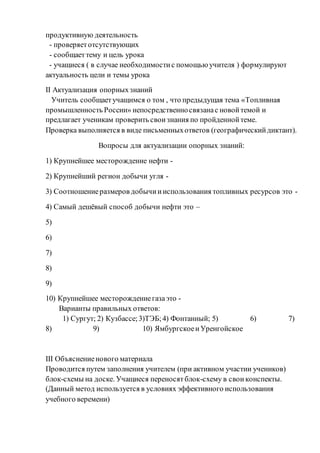 продуктивную деятельность
- проверяетотсутствующих
- сообщаеттему и цель урока
- учащиеся ( в случае необходимостис помощью учителя ) формулируют
актуальность цели и темы урока
II Актуализация опорныхзнаний
Учитель сообщаетучащимся о том , что предыдущая тема «Топливная
промышленность России» непосредственносвязанас новойтемой и
предлагает ученикам проверить своизнания по пройденнойтеме.
Проверка выполняется в виде письменныхответов (географическийдиктант).
Вопросы для актуализации опорных знаний:
1) Крупнейшее месторождение нефти -
2) Крупнейший регион добычи угля -
3) Соотношениеразмеров добычиииспользования топливных ресурсов это -
4) Самый дешёвый способ добычи нефти это –
5)
6)
7)
8)
9)
10) Крупнейшее месторождениегазаэто -
Варианты правильных ответов:
1) Сургут; 2) Кузбассе;3)ТЭБ;4) Фонтанный; 5) 6) 7)
8) 9) 10) ЯмбургскоеиУренгойское
III Объяснениенового материала
Проводится путем заполнения учителем (при активном участии учеников)
блок-схемы на доске. Учащиеся переносятблок-схему в свои конспекты.
(Данный метод используется в условиях эффективного использования
учебного веремени)
 