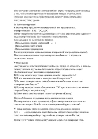 По окончании заполнении заполнения блок-схемы учителем делается вывод
о том, что электроэнергетика это важнейшая отрасль н/х комплекса,
имеющая своиособенностиразмещения. Затем учитель переходит к
следующему этапу урока.
IV Работа по группам
Каждомуряду предлагается определенный тип традиционных
электростанций – ТЭС, ГЭС, АЭС
Перед учащимися ставится задачавыбораместа для строительства заданного
вида электростанции с обоснованием своего решения.
Рекомендации по выполнению задания:
- Использованиетекста учебника (§ с. )
- Использованиекарт атласа
- Использованиеприложения
Так же предлагается воспользоваться построеннойв тетради блок-схемой.
По окончании отведенного времениучитель объявляето переходе к
подведениюитогов.
V Обобщение
Заслушиваются ответы представителей всех 3 групп, их аргументы и доводы.
Затем учитель (в случае необходимости)корректируетответы, делает
обобщениеи задает вопросыдля закрепления:
1) Почему электроэнергетика является однойиз отраслей «3» ?
2) В чем заключается плюсы альтернативной энергетики ?
3) На каких электростанциях вырабатывается наибольшее количество
электроэнергииРоссии?
4) Почему электростанцииобъединяются ЛЭПв региональные, а те в свою
очередь Единую энергосистему?
5) Какие типы электростанций можно построить в Крыму?
После обобщения, подводятся итоги, выставляются оценки.
На завершающем этапе проводитсярефлексия и учащимся предлагается
ответить на вопрос:Чем был полезен сегодняшнийурок для меня?
VI Завершающим этапом является объяснениедомашнего задания
Д/З: § , дополнить блок-схему (колонку «территориальноеразмещение» ;
отметить на контурнойкарте крупнейшие электростанции России)
После этого учитель благодаритучащихся за работу и завершает урок.
 