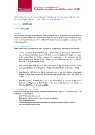 Universidad de Castilla-La Mancha
Evaluación para el Acceso a la Universidad (EvAU)
1
DIRECTRICES Y ORIENTACIONES GENERALES PARA LA PRUEBA DE
EVALUACIÓN PARA EL ACCESO A LA UNIVERSIDAD
MATERIA: GEOGRAFÍA
CURSO: 2016/2017
OBJETIVO
Este documento recoge las novedades y características de la Prueba de Evaluación para el
Acceso a la Universidad (EvAU), y resume las especificaciones relativas a los contenidos, fruto
de las reuniones mantenidas con el profesorado de la materia Geografía en los IES y otros
centros educativos.
MARCO NORMATIVO
Para la preparación de las Pruebas EvAU partimos de los siguientes documentos normativos:
1. Orden Ministerial ECD/1941/2016, de 22 de diciembre, por la que se determinan las
características, el diseño y el contenido de la evaluación de Bachillerato para el acceso
a la Universidad, las fechas máximas de realización y de resolución de los
procedimientos de revisión de las calificaciones obtenidas, para el curso 2016/2017
(BOE de 23 de diciembre de 2016).
2. Real Decreto 310/2016, de 29 de junio, por el que se regulan las evaluaciones finales
de Educación Secundaria Obligatoria y de Bachillerato (BOE del 30 de julio de 2016).
3. Real Decreto 1105/2014, de 26 de diciembre, por el que se establece el currículo
básico de Educación Secundaria Obligatoria y Bachillerato (BOE del 3 de enero de
2015).
4. Decreto 40/2015, de 15/06/2015, por el que se establece el currículo de Educación
Secundaria Obligatoria y Bachillerato en la Comunidad Autónoma de Castilla-La
Mancha (DOCM del 22 de junio de 2015).
CONTENIDOS DE EVALUACIÓN
Las características y el diseño de las pruebas se definen en la Orden ECD/1941/2016, de 22 de
diciembre, y comprenderán:
- La matriz de especificaciones,
- La longitud (número mínimo y máximo de preguntas),
- Tiempo de aplicación,
- Tipología de preguntas (preguntas abiertas, semiabiertas y de opción múltiple),
- Los cuestionario de contexto
 