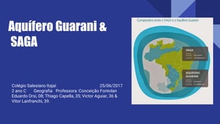 Aquífero Guarani &
SAGA
Colégio Salesiano Itajaí 25/06/2017
2 ano C Geografia Professora :Conceição Fontolan
Eduardo Orsi, 08; Thiago Capella, 35; Victor Aguiar, 36 &
Vitor Lanfranchi, 39.
 