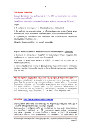 4
ΜαλαματήΔίτσιου,Χριστίνα Παπαζήση,ΣχολικέςΣύμβουλοι[Πληκτρολογήστε κείμενο]
Σελίδα 4
ΠΥΡΗΝΙΚΗ ΕΝΕΡΓΕΙΑ
Δίνουμε φωτοτυπία του μαθήματος σ. 147, 149 και φωτοτυπία του φύλλου
εργασίας που ακολουθεί
(Υπενθύμιση, οι ερωτήσεις πάντα καθορίζονται από τους στόχους που βάζουμε)
Στόχοι:
1. Οι μαθητές να προσεγγίσουν το θέμα της Ενέργειας διαθεματικά
2. Οι μαθητές να αποσαφηνίσουν τα πλεονεκτήματα και μειονεκτήματα α)των
ανανεώσιμων και μη ρυπογόνων πηγών ενέργειας, β) της πυρηνικής ενέργειας
3. Οι μαθητές να εξασκηθούν στην κατανόηση ενός κειμένου και να μπορούν να
αιτιολογήσουν την άποψή τους
4.Οι μαθητές να αναπτύξουν την κριτική τους σκέψη
Διάβασε προσεκτικά τα δύο παρακάτω κείμενα και απάντησε τις ερωτήσεις:
α) Οι χώρες της ΕΕ προτιμούν τη χρήση των ανανεώσιμων πηγών ενέργειας. Εσύ
συμφωνείς με την πρακτική αυτή, ναι ή όχι και γιατί;
β)Τι έκανε την καγκελάριο Μέρκελ να αλλάξει τη γνώμη της σε σχέση με την
παραγωγή ενέργειας;
γ) Μήπως λαμβάνοντας υπόψη το φαινόμενο του θερμοκηπίου και τις επιπτώσεις
που έχει στον πλανήτη μας, θα έπρεπε να δούμε θετικά την πυρηνική ενέργεια; Ναι
ή όχι και γιατί;
Από το σχολικό εγχειρίδιο, Γεωλογία-Γεωγραφία , Β΄Γυμνασίου,σελ.147
« Πράσινη επανάσταση με σημαία τις ανανεώσιμες πηγές ενέργειας, η οποία
όμως δεν θα αποκλείει την πυρηνική ενέργεια, κήρυξε χθες η Ευρωπαϊκή
Ένωση δια στόματος της Γερμανίδας καγκελαρίου και προεδρεύουσας της
Ε.Ε. Άνγκελα Μέρκελ. Οι χώρες μέλη της Ε.Ε. πρέπει να διασφαλίσουν ότι
έως το 2020 το 20% της συνολικής κατανάλωσης ενέργειας θα προέρχεται
από ανανεώσιμες πηγές ενέργειας…» ΤΑ ΝΕΑ, 10-11 Μαρτίου 2007
30/5/2011, http://www.defence-point.gr/news
Στην οριστική απόφαση εγκατάλειψης της πυρηνικής ενέργειας κατέληξε η
Γερμανία, όπως ανακοινώθηκε νωρίτερα σήμερα.
Συγκεκριμένα, η απόφαση καλεί για το κλείσιμο και των τριών τελευταίων εκ
του συνολικού αριθμού των 17 πυρηνικών εργοστασίων παραγωγής
ηλεκτρικής ενέργειας τα οποία διαθέτει η χώρα, το 2022. Η γερμανική
κυβέρνηση μάλιστα, στην ανακοίνωση της απόφασης τη χαρακτήρισε ως
 