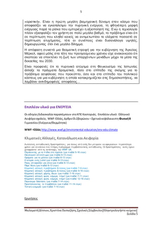 5
ΜαλαματήΔίτσιου,Χριστίνα Παπαζήση,ΣχολικέςΣύμβουλοι[Πληκτρολογήστε κείμενο]
Σελίδα 5
«οριστική». Είναι η πρώτη μεγάλη βιομηχανική δύναμη στον κόσμο που
αποφασίζει να εγκαταλείψει την πυρηνική ενέργεια, τη φθηνότερη μορφή
ενέργειας παρά τα ρίσκα που εμπεριέχει η αξιοποίησή της. Ενώ η τεχνολογία
πλέον εξασφαλίζει τον χρήστη σε πολύ μεγάλο βαθμό, το πρόβλημα είναι ότι
σε περίπτωση που κληθεί κανείς να αντιμετωπίσει το ελάχιστο ποσοστό σε
περίπτωση ατυχήματος, τότε οι συνέπειες είναι δυσανάλογα υψηλές,
δημιουργώντας έτσι ένα μεγάλο δίλημμα.
Η απόφαση συνιστά μια θεαματική στροφή για την κυβέρνηση της Άγκελας
Μέρκελ, αφού μόλις στα τέλη του προηγούμενου χρόνου είχε ανακοινώσει ότι
σκοπεύει να επεκτείνει τη ζωή των υπαρχόντων μονάδων μέχρι τα μέσα της
δεκαετίας του 2030.
Είναι προφανές ότι το πυρηνικό ατύχημα στη Φουκουσίμα της Ιαπωνίας
άλλαξε τα πράγματα δραματικά, τόσο στο επίπεδο της σκέψης για το
πρόβλημα ασφάλειας που προκύπτει, όσο και στο επίπεδο του πολιτικού
κόστους για μια κυβέρνηση η οποία κατακρημνίζεται στις δημοσκοπήσεις, να
λαμβάνει αντι-δημοφιλείς αποφάσεις…
Επιπλέον υλικό για ΕΝΕΡΓΕΙΑ
Οι οδηγίεςδιδασκαλία παραπέμπουν στοΚΠΕ Καστοριάς. Επιπλέον υλικό: Ελληνικό
Αειφόροσχολείο, WWF-Ελλάς,άρθροΕλ.Σβορώνου –Σχετικά κεφάλαιαστη ΦυσικήΒ
Γυμνασίου(Ενέργεια/Θερμότητα)
WWF–Ελλάς http://www.wwf.gr/enviromental-education/env-edu-climate
Κλιματικές Αλλαγές, ΚατανάλωσηκαιΑειφορία
Αυτοτελείς εκπαιδευτικές δραστηριότητες για όσους από εσάς δεν μπορούν να αφιερώσουν περισσότερο
χρόνο για να κάνουν ένα πλήρες πρόγραμμα περιβαλλοντικής εκπαίδευσης. Οι δραστηριότητες αυτές έχουν
μεταφραστεί από τις αντίστοιχες του WWF UK.
Πηγαίνοντας με τα πόδια στο σχολείο (για παιδιά 5-16 ετών)
Οικολογικό αποτύπωμα (για παιδιά 8-13 ετών)
Οράματα για το μέλλον (για παιδιά 8-13 ετών)
Η ιστορία ενός t-shirt (για παιδιά 8-13 ετών)
Ποιος αποφασίζει για σένα (για παιδιά 8-13 ετών)
Πάρε θέση (για παιδιά 8-13 ετών)
Κλιματική αλλαγή: προβλήματα & λύσεις (για παιδιά 7-9 ετών)
Κλιματική αλλαγή: προβλήματα & λύσεις (για παιδιά 9-16 ετών)
Κλιματική αλλαγή: χάρτης ιδεών (για παιδιά 7-16 ετών)
Κλιματική αλλαγή: φώτα, κάμερα, πάμε! (για παιδιά 7-11 ετών)
Κλιματική αλλαγή: φώτα, κάμερα, πάμε! (για παιδιά 12-16 ετών)
Παγκόσμια διάσταση (για παιδιά 7-14 ετών)
Προστατεύοντας το περιβάλλον (για παιδιά 11-14 ετών)
Τοπική ευημερία (για παιδιά 7-14 ετών)
Ερωτήσεις
 