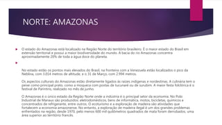 NORTE: AMAZONAS
 O estado do Amazonas está localizado na Região Norte do território brasileiro. É o maior estado do Brasil em
extensão territorial e possui a maior biodiversidade do mundo. A bacia do rio Amazonas concentra
aproximadamente 20% de toda a água doce do planeta.

No estado estão os pontos mais elevados do Brasil, na fronteira com a Venezuela estão localizados o pico da
Neblina, com 3.014 metros de altitude, e o 31 de Março, com 2.994 metros.
Os aspectos culturais do Amazonas estão diretamente ligados às raízes indígenas e nordestinas. A culinária tem o
peixe como principal prato, como a moqueca com postas de tucunaré ou de surubim. A maior festa folclórica é o
festival de Parintins, realizado no mês de junho.
O Amazonas é o único estado da Região Norte onde a indústria é o principal setor da economia. No Polo
Industrial de Manaus são produzidos: eletrodomésticos, bens de informática, motos, bicicletas, químicos e
concentrados de refrigerante, entre outros. O ecoturismo e a exploração de madeira são atividades que
fortalecem a economia amazonense. No entanto, a exploração de madeira ilegal é um dos grandes problemas
enfrentados na região, desde 1970, pelo menos 600 mil quilômetros quadrados de mata foram derrubados, uma
área superior ao território francês.
 