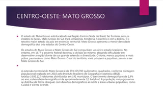 CENTRO-OESTE: MATO GROSSO
 O estado do Mato Grosso está localizado na Região Centro-Oeste do Brasil, faz fronteira com os
estados de Goiás, Mato Grosso do Sul, Pará, Amazonas, Rondônia, Tocantins e com a Bolívia. É o
terceiro maior estado do país em extensão territorial. Mato Grosso apresenta a menor densidade
demográfica dos três estados do Centro-Oeste.
Os estados do Mato Grosso e Mato Grosso do Sul compunham um único estado brasileiro. No
entanto, em 1977 o governo federal decretou a divisão do mesmo, alegando dificuldade em
desenvolver a região diante de sua grande extensão e diversidade. O norte, menos populoso e mais
pobre, permaneceu como Mato Grosso. O sul do território, mais próspero e populoso, passou a ser
Mato Grosso do Sul.

A extensão territorial do Mato Grosso é de 903.329,700 quilômetros quadrados, conforme contagem
populacional realizada em 2010 pelo Instituto Brasileiro de Geografia e Estatística (IBGE),
totaliza 3.035.122 habitantes distribuídos em 141 municípios. O crescimento demográfico é de 1,9%
ao ano; a densidade demográfica é de aproximadamente 3,3 hab/km². A população mato-grossense
se distribui de forma desigual, com desertos demográficos ao norte e áreas urbanas populosas, como
Cuiabá e Várzea Grande.
 