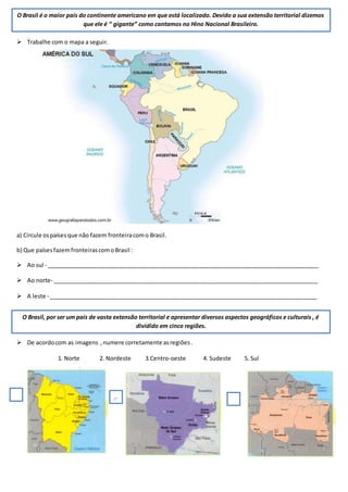  Trabalhe com o mapa a seguir.
a) Circule ospaísesque não fazem fronteiracomo Brasil.
b) Que paísesfazemfronteirascomoBrasil :
 Ao sul - _____________________________________________________________________________________
 Ao norte- ___________________________________________________________________________________
 A leste - ____________________________________________________________________________________
 De acordocom as imagens ,numere corretamente asregiões.
1. Norte 2. Nordeste 3.Centro-oeste 4. Sudeste 5. Sul
O Brasil é o maior país do continente americano em que está localizado. Devido a sua extensão territorial dizemos
que ele é “ gigante” como cantamos no Hino Nacional Brasileiro.
O Brasil, por ser um país de vasta extensão territorial e apresentar diversos aspectos geográficos e culturais , é
dividido em cinco regiões.
 