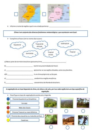  Informe onome da regiãoa qual o seuestadopertence.______________________________________
 Complete asfrasescomos nomes dasnuvens:
a) Maior parte do territóriobrasileiroapresentaclima_____________________________.
b) ________________________________ ocorre nas proximidadesdolitoral.
c) ________________________________ apresenta-se nasregiõeselevadas,comonosplanaltos.
d)O_______________________________ é umclimaprópriodo sul do país.
e) _________________________________ predominaaregiãoamazônica.
f) _________________________________ característicodo Nordeste brasileiro.
 Classifique ostiposde vegetaçãode acordocoma legenda.
Clima é um conjunto dos diversos fenômenos meteorológicos que acontecem num local.
TropicalTropical
úmido
Tropical de
altitude
Subtropical
Equatorial
Semiárido
A vegetação de um local depende do clima, do relevo e do solo, por isso cada região tem um tipo especifico de
vegetação.
Floresta Equatorial ou Amazônica
Cerrado
Mata dos Cocais
Floresta das araucárias ou mata dos pinhais
Floresta Tropical ou mata Atlântica
Caaatinga
 