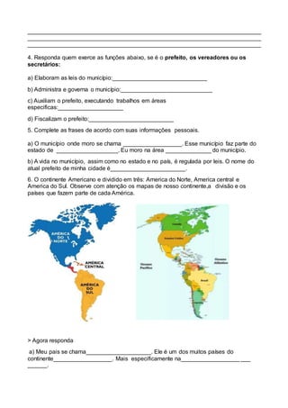 ________________________________________________________________________
________________________________________________________________________
________________________________________________________________________
4. Responda quem exerce as funções abaixo, se é o prefeito, os vereadores ou os
secretários:
a) Elaboram as leis do município:_____________________________
b) Administra e governa o município:____________________________
c) Auxiliam o prefeito, executando trabalhos em áreas
especificas:____________________
d) Fiscalizam o prefeito:__________________________
5. Complete as frases de acordo com suas informações pessoais.
a) O município onde moro se chama __________________. Esse município faz parte do
estado de ___________________. Eu moro na área ______________ do município.
b) A vida no município, assim como no estado e no país, é regulada por leis. O nome do
atual prefeito de minha cidade é_______________________.
6. O continente Americano e dividido em três: America do Norte, America central e
America do Sul. Observe com atenção os mapas de nosso continente,a divisão e os
países que fazem parte de cada América.
> Agora responda
a) Meu pais se chama____________________. Ele é um dos muitos países do
continente__________________. Mais especificamente na__________________ ___
______.
 
