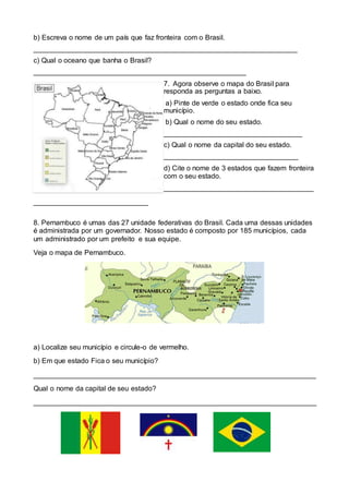 b) Escreva o nome de um país que faz fronteira com o Brasil.
___________________________________________________________________
c) Qual o oceano que banha o Brasil?
______________________________________________________
7. Agora observe o mapa do Brasil para
responda as perguntas a baixo.
a) Pinte de verde o estado onde fica seu
município.
b) Qual o nome do seu estado.
___________________________________
c) Qual o nome da capital do seu estado.
__________________________________
d) Cite o nome de 3 estados que fazem fronteira
com o seu estado.
______________________________________
_____________________________
8. Pernambuco é umas das 27 unidade federativas do Brasil. Cada uma dessas unidades
é administrada por um governador. Nosso estado é composto por 185 municípios, cada
um administrado por um prefeito e sua equipe.
Veja o mapa de Pernambuco.
a) Localize seu município e circule-o de vermelho.
b) Em que estado Fica o seu município?
________________________________________________________________________
Qual o nome da capital de seu estado?
________________________________________________________________________
 