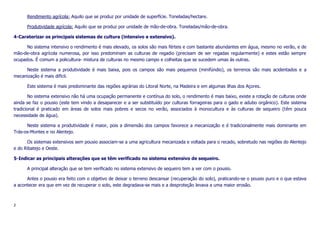 Rendimento agrícola: Aquilo que se produz por unidade de superfície. Toneladas/hectare.
Produtividade agrícola: Aquilo que se produz por unidade de mão-de-obra. Toneladas/mão-de-obra.
4-Caraterizar os principais sistemas de cultura (intensivo e extensivo).
No sistema intensivo o rendimento é mais elevado, os solos são mais férteis e com bastante abundantes em água, mesmo no verão, e de
mão-de-obra agrícola numerosa, por isso predominam as culturas de regadio (precisam de ser regadas regularmente) e estes estão sempre
ocupados. É comum a policultura- mistura de culturas no mesmo campo e colheitas que se sucedem umas às outras.
Neste sistema a produtividade é mais baixa, pois os campos são mais pequenos (minifúndio), os terrenos são mais acidentados e a
mecanização é mais difícil.
Este sistema é mais predominante das regiões agrárias do Litoral Norte, na Madeira e em algumas ilhas dos Açores.
No sistema extensivo não há uma ocupação permanente e contínua do solo, o rendimento é mais baixo, existe a rotação de culturas onde
ainda se faz o pousio (este tem vindo a desaparecer e a ser substituído por culturas forrageiras para o gado e adubo orgânico). Este sistema
tradicional é praticado em áreas de solos mais pobres e secos no verão, associados à monocultura e às culturas de sequeiro (têm pouca
necessidade de água).
Neste sistema a produtividade é maior, pois a dimensão dos campos favorece a mecanização e é tradicionalmente mais dominante em
Trás-os-Montes e no Alentejo.
Os sistemas extensivos sem pousio associam-se a uma agricultura mecanizada e voltada para o recado, sobretudo nas regiões do Alentejo
e do Ribatejo e Oeste.
5-Indicar as principais alterações que se têm verificado no sistema extensivo de sequeiro.
A principal alteração que se tem verificado no sistema extensivo de sequeiro tem a ver com o pousio.
Antes o pousio era feito com o objetivo de deixar o terreno descansar (recuperação do solo), praticando-se o pousio puro e o que estava
a acontecer era que em vez de recuperar o solo, este degradava-se mais e a desproteção levava a uma maior erosão.

2

 