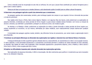Como a intensão inicial da recuperação do solo não se verificava, fez com que o pousio fosse substituído por culturas forrageiras para o
gado e para o adubo orgânico.
Deixou-se de fazer um pousio puro e simples (deixava o solo abandonado sujeito à erosão) para se utilizar culturas forrageiras.
6-Descrever uma paisagem agrícola a partir dos elementos que a caraterizam.
As paisagens agrárias são caraterizadas, também, pela morfologia (aspeto dos campos no que respeita à forma e dimensão das parcelas
e à rede de caminhos).
Nas regiões entre Douro e Minho, Beira Litoral, Algarve, Madeira e em algumas ilhas dos Açores, onde predominam as explorações de
pequena dimensão, constituídas por várias parcelas de forma irregular e quase sempre vedadas-campos fechados- com muros ou renques de
árvores e arbustos, que delimitam a propriedade e protegem as culturas do vento e da invasão do gado.
No Alentejo e no Ribatejo e Oeste, predominam as explorações de média e grande dimensão e vastas parcelas de forma regular que,
embora atualmente se encontrem, na sua maioria, delimitadas por sebes metálicas, eram tradicionalmente campos abertos-sem qualquer
vedação.
A diversidade das paisagens agrárias resulta, também, das diferentes formas de povoamento, que variam desde a aglomeração total à
pura dispersão.
7-Conhecer as principais diferenças na dimensão das explorações nas regiões e relacioná-las com fatores físicos e humanos.
A desigual distribuição da SAU (superfície agrícola utilizada) deve-se, essencialmente, às características do relevo e da ocupação humana.
O relevo aplanado, a fraca densidade populacional e o povoamento concentrado permitem a existência de vastas extensões de área cultivadas,
no Alentejo. Nas regiões de relevo mais acidentado, maior densidade populacional e povoamento disperso, como a Madeira, a Beira Litoral e
Entre Douro e Minho, a área ocupada pela SAU é menor.
8-Explicar as dificuldades impostas pela reduzida dimensão das explorações agrícolas.
Nas explorações de pequenas dimensões, é difícil a mecanização, não dão rendimentos para justificar o investimento que seria necessário
fazer se se utilizassem máquinas.

3

 