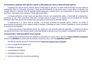 10-Caracterizar a população ativa agrícola e explicar as dificuldades que coloca ao desenvolvimento agrícola;
A população ativa agrícola diminuiu bastante, devido à modernização da agricultura e à melhor oferta de emprego nos outros setores de
atividade.Esta oferta tem aumentado, provocando o êxodo agrícola-transferência de mão-de-obra para os outros setores de atividade. Esta
evolução influenciou a estrutura etária da população agrícola portuguesa e contribuiu para o seu envelhecimento. O nível de instrução dos
agricultores, embora tenha vindo a aumentar, é ainda relativamente baixa.
A formação profissional da larga maioria dos agricultores continua a ser exclusivamente prática. A transmissão de conhecimentos e
experiências de pais e filhos apresenta-se ainda como o principal modo de formação. Só uma pequena parte da população tem formação
profissional. Falta, então, pessoas com formação teórica para ajudar aos tipos de solo às diferentes culturas.
O envelhecimento e os baixos níveis de instrução e de formação profissional da população agrícola constituem um entrave ao
desenvolvimento da agricultura no que respeita à adesão a inovações, à capacidade de investir e arriscar à adaptação às normas comunitárias
de produção de comercialização.
A mão-de-obra agrícola é essencialmente familiar. Nas regiões com maior dimensão média das explorações, a importância da mão-deobra agrícola não familiar é mais relevante, devido à maior especialização da agricultura que é mais exigente na qualificação da mão-de-obra.
11-Compreender a nossa dependência externa agrícola;
A produção agrícola nacional não permite satisfazer as necessidades de consumo interno, pelo que a balança alimentar portuguesa,
continua a ser deficitária em grande parte dos produtos, mantendo-se, assim, uma forte dependência externa.
Para além da produção agrícola ser insuficiente há outros fatores que contribuem para a importação:
A livre circulação de mercadorias na U.E.
Facilidades de transporte
A agressividade do marketing
A globalização da economia
Aumento da exigência dos consumidores portugueses
5

 