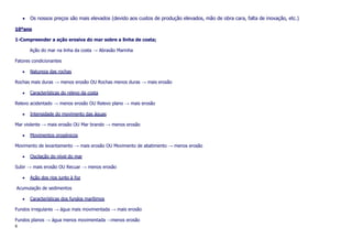 Os nossos preços são mais elevados (devido aos custos de produção elevados, mão de obra cara, falta de inovação, etc.)
10ºano
1-Compreender a ação erosiva do mar sobre a linha de costa;
Ação do mar na linha da costa → Abrasão Marinha
Fatores condicionantes
Natureza das rochas
Rochas mais duras → menos erosão OU Rochas menos duras → mais erosão
Características do relevo da costa
Relevo acidentado → menos erosão OU Relevo plano → mais erosão
Intensidade do movimento das águas
Mar violente → mais erosão OU Mar brando → menos erosão
Movimentos orogénicos
Movimento de levantamento → mais erosão OU Movimento de abatimento → menos erosão
Oscilação do nível do mar
Subir → mais erosão OU Recuar → menos erosão
Ação dos rios junto à foz
Acumulação de sedimentos
Características dos fundos marítimos
Fundos irregulares → água mais movimentada → mais erosão
Fundos planos → água menos movimentada →menos erosão
6

 