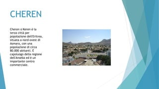 CHEREN
Cheren o Keren è la
terza città per
popolazione dell'Eritrea,
situata a nord-ovest di
Asmara, con una
popolazione di circa
80.000 abitanti. È
capoluogo della regione
dell'Anseba ed è un
importante centro
commerciale.
 