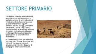 SETTORE PRIMARIO
l'economia è basata principalmente
su un'agricoltura di sussistenza e
sull'allevamento di ovini e bovini; è
relativamente sviluppata la pesca.
Si coltivano cereali, legumi,
banane, agrumi, ortaggi, pomodori,
peperoni e cipolle. L'agricoltura,
negli altopiani, e la pastorizia lungo
la costa e nelle pianure del paese,
restano per la maggioranza della
popolazione le uniche fonti di
sussistenza.
Si trovano importanti giacimenti di
potassio, oro, ferro e petrolio e altri
minerali che sono in corso di
sfruttamento intensivo da parte di
compagnie estere specializzate.
 